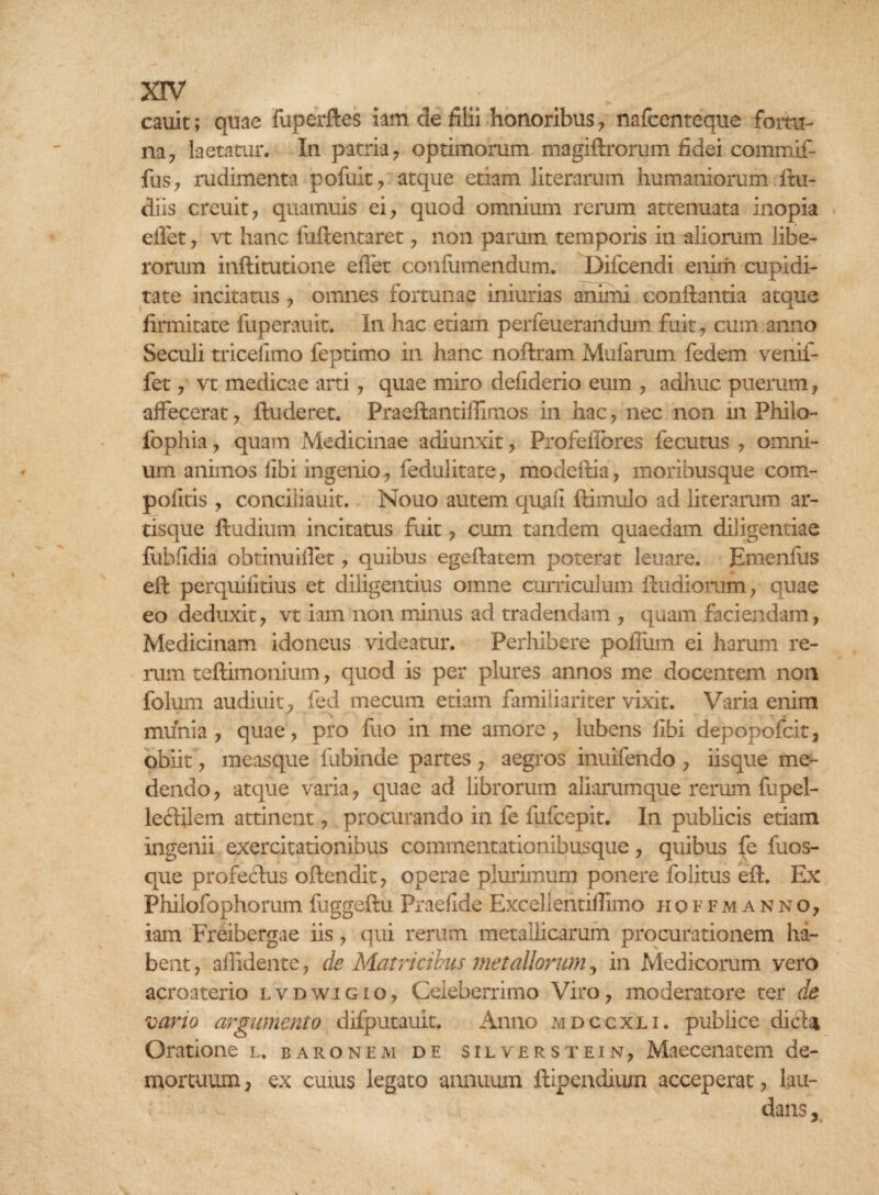 cauit; quae fuperftes iam de filii honoribus , nafcenteque fortu¬ na, laetatur. In patria, optimorum magiftrorum fidei commif- fus, rudimenta pofuit, atque etiam literarum humaniorum ftu- diis creuit, quamuis ei, quod omnium rerum attenuata inopia ellet, vt hanc fuftentaret, non parum temporis in aliorum libe¬ rorum inftitutione ellet confumendum. Difcendi enim cupidi¬ tate incitatus , omnes fortunae iniurias animi conftantia atque firmitate fuperauit. In hac etiam perfeuerandum fuit, cum anno Seculi tricelimo feptimo in hanc noftram Mularum fedem venif- fet, vt medicae arti, quae miro deliderio eum , adhuc puerum, affecerat, ftuderet. Praeftantiffimos in hac, nec non m Philo- fophia, quam Medicinae adiunxit, Profeffores fecutus , omni¬ um animos libi ingenio, fedulitate, modeftia, moribusque com- politis , conciiiauit. Nouo autem quali ftimulo ad literarum ar¬ tisque ftudium incitatus fuit, cum tandem quaedam diligentiae fubfidia obtinuiflet, quibus egeftatem poterat leuare. JEmenfus eft perquilitius et diligentius omne curriculum ftudiorum, quae eo deduxit, vt iam non minus ad tradendam , quam faciendam, Medicinam idoneus videatur. Perhibere polium ei harum re¬ rum teftimonium, quod is per plures annos me docentem non folum audiuit, fed mecum edam familiariter vixit. Varia enim c' *‘s m « , munia, quae, pro fuo in me amore, lubens libi depopofcit, obiit, measque fubinde partes , aegros inuifendo , iisque me¬ dendo , atque varia, quae ad librorum aliarumque rerum fupel- le&ilem attinent, procurando in le fufcepit. In publicis etiam ingenii exercitationibus commentationibusque, quibus fe fuos- que profectus oftendit, operae plmdmurn ponere folitus eft. Ex Philofophorum fuggeftu Praelide Excellentillimo hoffmanno, iam Freibergae iis, qui rerum metallicarum procurationem ha¬ bent , allidente, de Matricibus metallorum, in Medicorum vero acroaterio lvdwigio, Celeberrimo Viro, moderatore ter de vario argumento difputauit. Anno mdccxli. publice dicta Oratione l. baronem de silverstein, Maecenatem de¬ mortuum , ex cums legato annuum ftipendium acceperat, lau¬ dans.