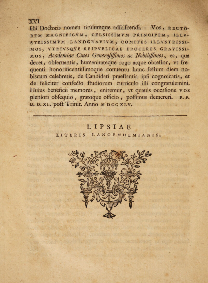 fibi Dofloris nomen titulumque adfcifcendi. Vos, recto¬ rem MAGNI F1CVM , CELSISSIMVM PRINCIPEM, ILLV^ STRISSIMVM LANDGRAVIVM, COMITES 1LLVSTRISSZ- MOS, VTRIVSQVE REIPVBLICAE PROCERES GRAVISSI¬ MOS, Academiae Ciues Generoftffimos ac NobiUjJimos, ea, qua decet, obferuantia, humanitateque rogo atque obteftor, vt fre¬ quenti honorificentiffimoque conuentu hunc feftum diem no¬ bis cum celebretis, de Candidati praeftantia ipfi cognofcatis, et de feliciter confe&o ftudiorum curriculo illi congratulemini Huius beneficii memores, enitemur, vt quauis occafione vos pleniori obfequio , gratoque officio , poflimus demereri, p. p« d. d. xi. pofl Trinit. Anno idccxlv, L I P S I A E LITERIS LANGENHEMIANIS. A ’