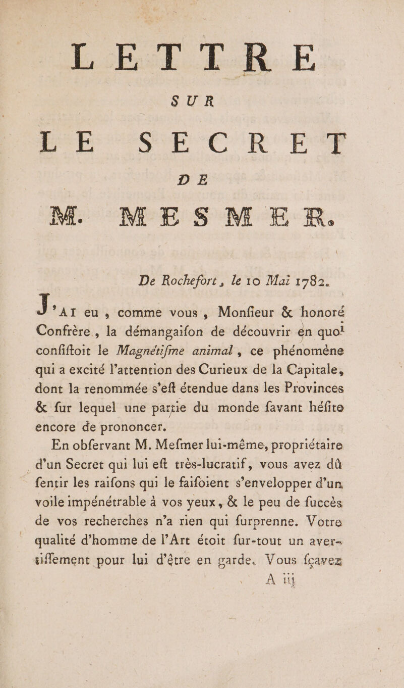 DE SE CR ET DE M MESMER. De Rochefort, le 10 Mai 1782. Mur eu , comme vous, Monfieur &amp; honoré Confrère, la démangaifon de découvrir en quo! confiftoit le Magnétifine animal , ce phénomène qui a excité l’attention des Curieux de la Capitale, dont la renommée s’eft étendue dans les Provinces &amp; fur lequel une partie du monde favant héfite encore de prononcer. En obfervant M. Mefmer lui-même, propriétaire . d’un Secret qui lui eft très-lucratif, vous avez dû fentir les raifons qui le faifoient s’envelopper d’un voile impénétrable à vos yeux, &amp; le peu de fuccès de vos recherches n’a rien qui furprenne. Votre qualité d'homme de l’Art étoit fur-tout un aver- uflement pour lui d’être en garde. Vous fcavez A iÿ