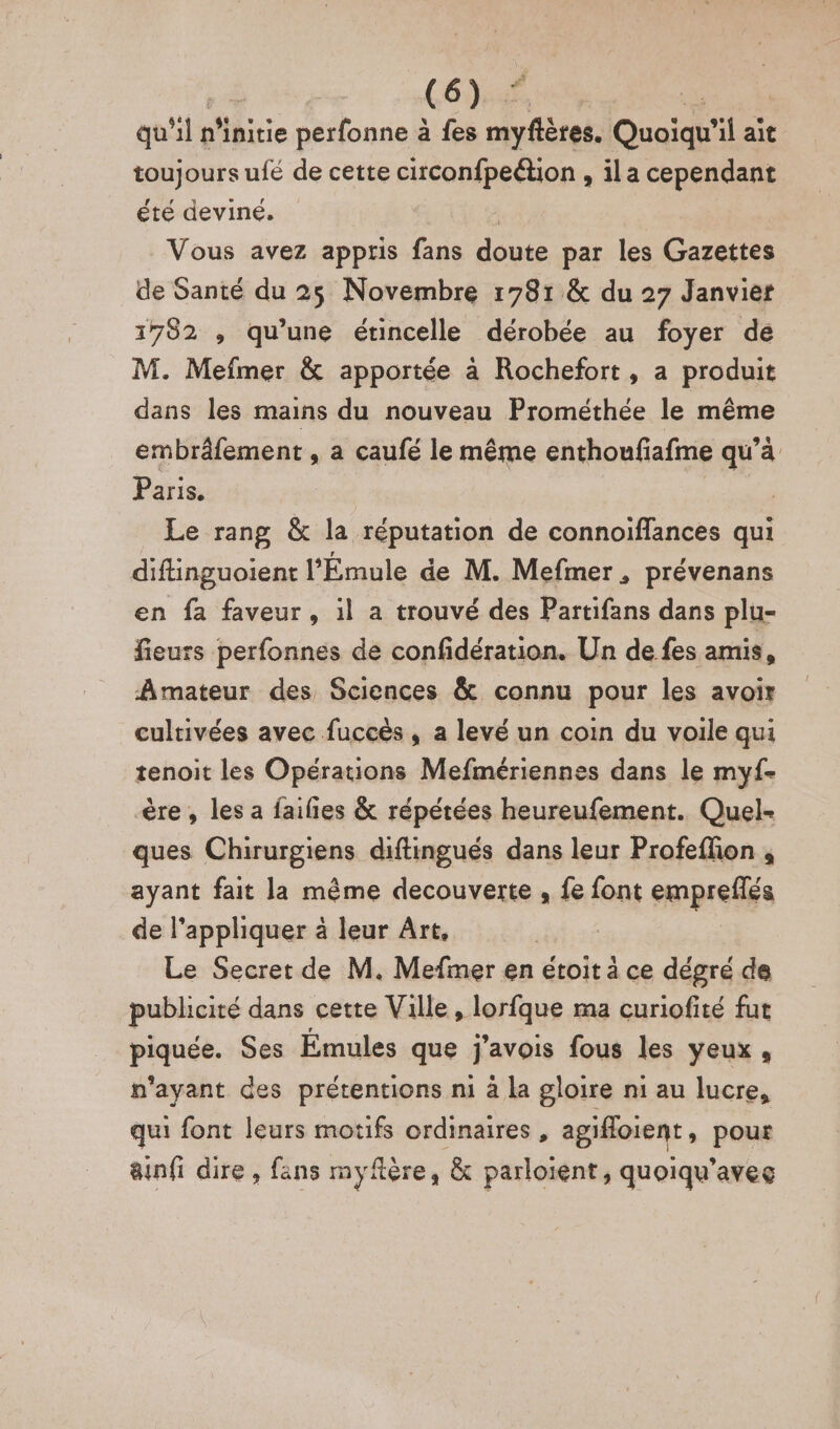 qu “ls n’initie perfonne à fes ne Ouaiqh’ il ait toujours ufé de cette circonfpeétion , ila cependant été deviné, | Vous avez apptis fans doute par les Gazettes de Santé du 25 Novembre 1781 &amp; du 27 Janvier 1782 , qu’une étincelle dérobée au foyer de M. Mefmer &amp; apportée à Rochefort, a produit dans les mains du nouveau Prométhée le même embrâfement , a caufé le même enthoufiafme qu’à Paris. | | Le rang &amp; la réputation de connoiïffances qui difinguoient l’'Émule de M. Mefmer, prévenans en fa faveur, il a trouvé des Partifans dans plu- fieurs perfonnes de confidération. Un de fes amis, Amateur des Sciences &amp; connu pour les avoir cultivées avec fuccès , a levé un coin du voile qui tenoit les Opérations Mefmériennes dans le myf- ère, les a faifies &amp; répétées heureufement. Quel- ques Chirurgiens diftingués dans leur Profeflion , ayant fait la même decouverte , fe font empreflés de l'appliquer à leur Art, | Le Secret de M. Mefmer en étoit ä ce dégré de publicité dans cette Ville, lorfque ma curiofité fut pause, Ses Émules que j'avois fous les yeux, n'ayant des prétentions mi à la gloire ni au lucre, qui font leurs motifs ordinaires, agifoient , pour ainfi dire , fans myftère, &amp; parloient, quoiqu’aveg