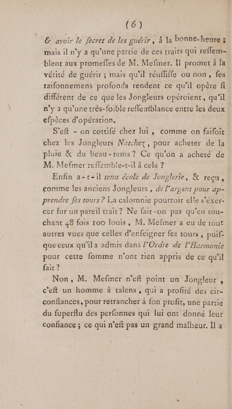 mais il n’y a qu’une pattie de ces traits qui reflem- blent aux promefles de M. Mefiner. Il promet à la vérité de guérir ; mais qu'il réufhffe ou non, fes ratfonnemens profonds rendent ce qu'il opère fi n’y a qu’une très-foible reffentblance entre les deux efpèces d'opération. S’eft - on cottifé chez lui, comme on faifoit chez les Jongleurs Narchez Re acheter de la pluie &amp; du beau-tems ? Ce qu’on a acheté de M. Mefmer refflemble-t-1l à cela? Enfin a-t-il senu école de Jonglerie, &amp; recu, comme Îles anciens Jongleurs, de l'argent pour ap- prendre fes tours ? La calomnie pourroit elle s’éxer- cer fur un pareil trait? Ne fait-on pas qu’en tou- chant 48 fois roo louis, M, Mefiner a eu de tout autres vues que celles d’enfeigner fes tours, pui£ que ceux qu'ila admis dans {Ordre de lHarmonie pour cette fomme n'ont rien appris de ce qu 71 fait ? : Non, M. Mefmer n’eft point un Jongleur , c’eft un homme à talens , qui a profité des cir- conftances, pour retrancher à fon profit, une partie du fuperflu des perfonnes qui lui ont donné leur