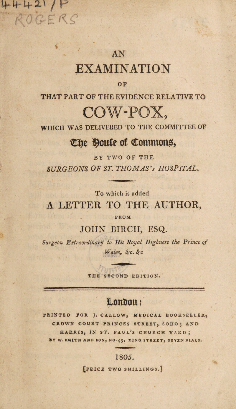 I4*4 Lf** 2t' / x AN EXAMINATION OF THAT PART OF THE EVIDENCE RELATIVE TO COW“POX9 WHICH WAS DELIVERED TO THE COMMITTEE OF Clje $oute of Commons BY TWO OF THE SURGEONS OF ST. THOMAS 0 HOSPITAL. To which is added A LETTER TO THE AUTHOR, FROM JOHN BIRCH, ESQ. Surgeon Extraordinary to His Royal Highness the Prince of Walesf Sfc. Sfc THE SECOND EDITION. LottOon: feinted for t. callow, medical bookseller* CROWN COURT PRINCES STREET, SOHO; AND HARRIS, IN ST. PAUL'S CHURCH YARD; &Y W, SMITH AKD SON, NO.49, KING STREET} SRVSN DIAS.*, 1805. [price two shillings.]