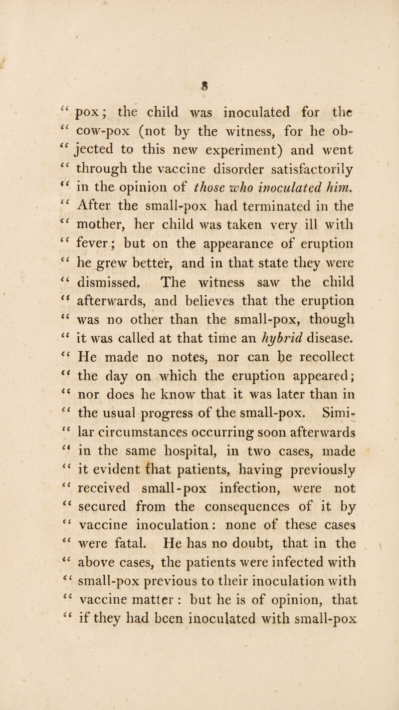 & tfc pox; the child was inoculated for the iC cow-pox (not by the witness, for he ob- jected to this new experiment) and went through the vaccine disorder satisfactorily tc in the opinion of those who inoculated him. After the small-pox had terminated in the mother, her child was taken very ill with fever; but on the appearance of eruption “ he grew better, and in that state they were dismissed. The witness saw the child <e afterwards, and believes that the eruption u was no other than the small-pox, though “ it was called at that time an hybrid disease. <c He made no notes, nor can be recollect “ the day on which the eruption appeared; €e nor does he know that it was later than in u the usual progress of the small-pox. Simi- “ lar circumstances occurring soon afterwards Ci in the same hospital, in two cases, made it evident fhat patients, having previously “ received small-pox infection, were not 6C secured from the consequences of it by vaccine inoculation: none of these cases u were fatal. He has no doubt, that in the u above cases, the patients were infected with ec small-pox previous to their inoculation with cl vaccine matter : but he is of opinion, that if they had been inoculated with small-pox