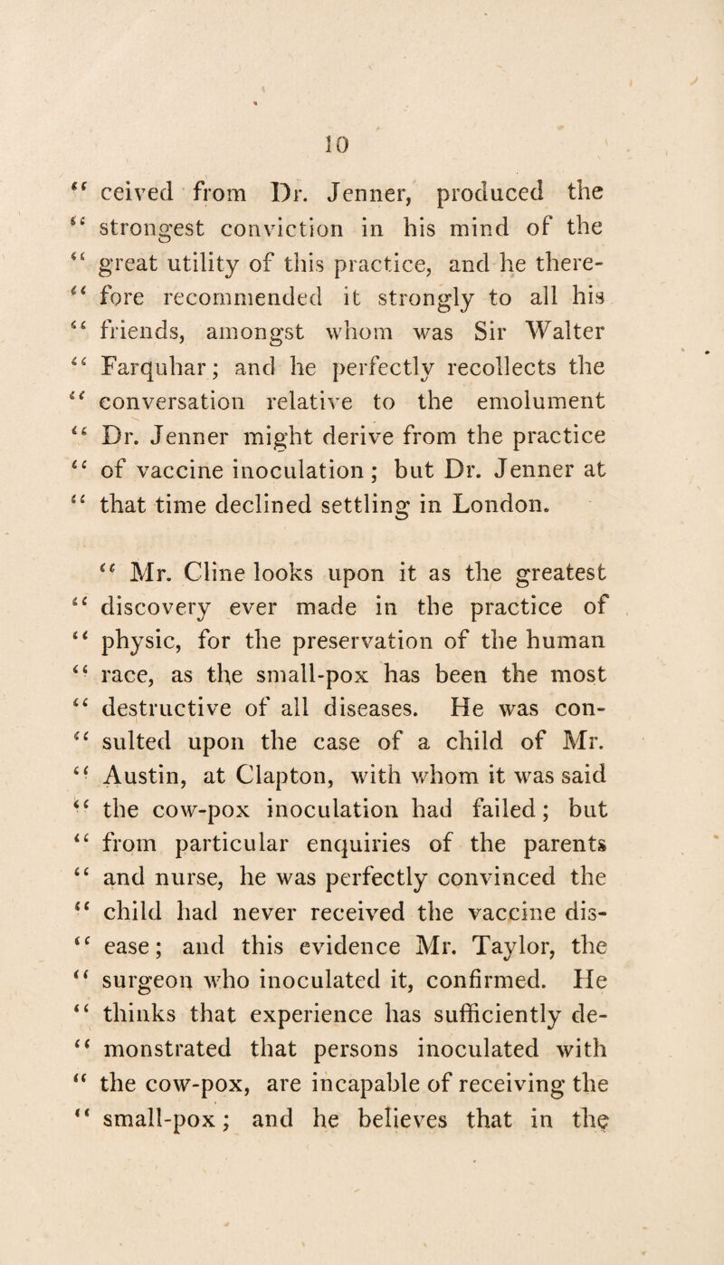 €( ceived from Dr. Jenner, produced the strongest conviction in his mind of the <£ great utility of this practice, and he there- i£ fore recommended it strongly to all his S£ friends, amongst whom was Sir Walter ££ Farquhar; and he perfectly recollects the ie conversation relative to the emolument Dr. Jenner might derive from the practice ££ of vaccine inoculation; but Dr. Jenner at ££ that time declined settling in London. ££ Mr. Cline looks upon it as the greatest ££ discovery ever made in the practice of ££ physic, for the preservation of the human ££ race, as the small-pox has been the most ££ destructive of ail diseases. He was con- ££ suited upon the case of a child of Mr. ££ Austin, at Clapton, with whom it was said ££ the cow-pox inoculation had failed; but ££ from particular enquiries of the parents <£ and nurse, he was perfectly convinced the ££ child had never received the vaccine dis- ££ ease; and this evidence Mr. Taylor, the i( surgeon who inoculated it, confirmed. He <£ thinks that experience has sufficiently de- ££ monstrated that persons inoculated with “ the cow-pox, are incapable of receiving the <£ small-pox; and he believes that in the