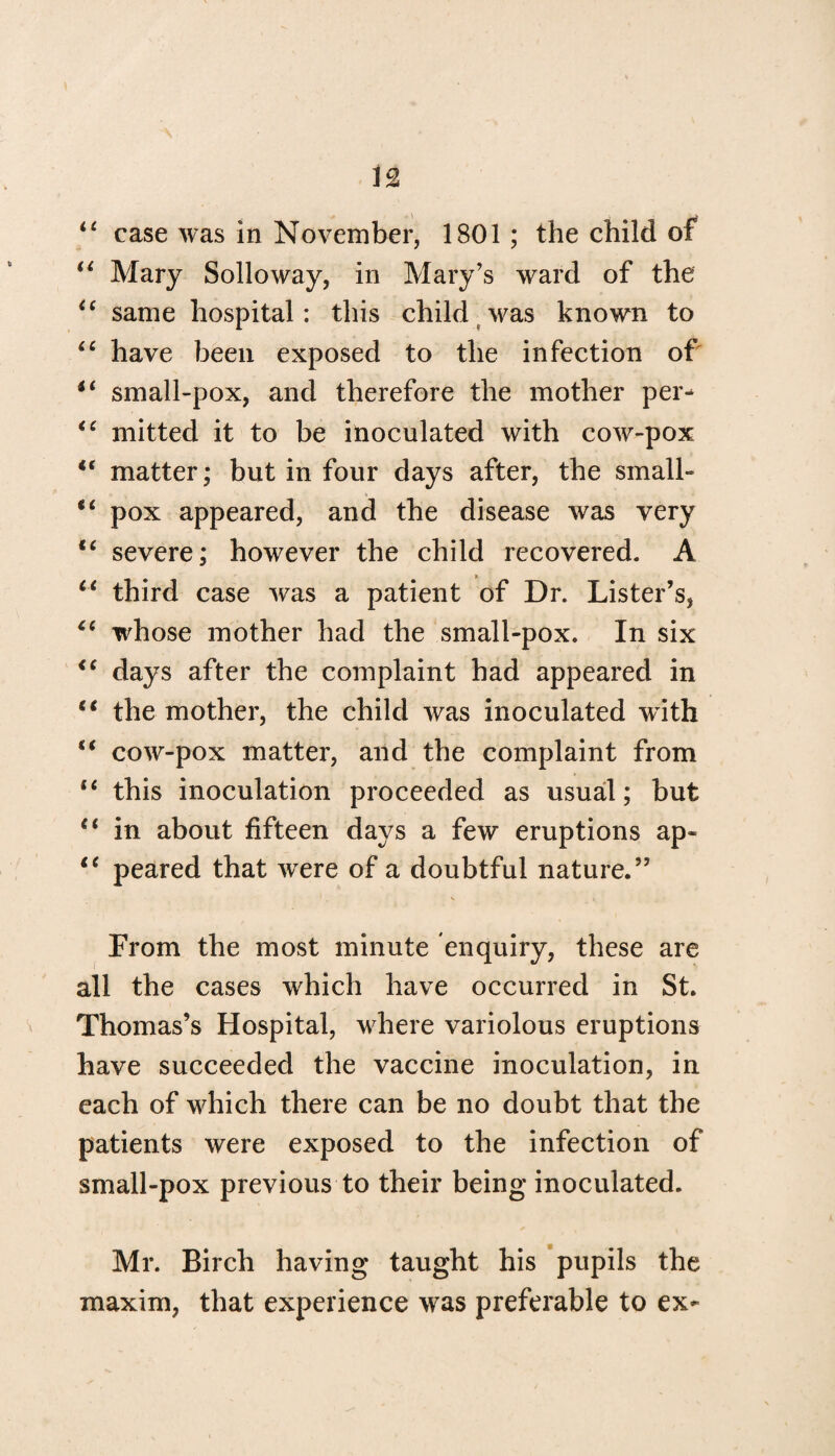 “ case was in November, 1801; the child of “ Mary Solloway, in Mary’s ward of the <c same hospital: this child was known to 66 have been exposed to the infection of small-pox, and therefore the mother per- “ mitted it to be inoculated with cow-pox “ matter; but in four days after, the small- pox appeared, and the disease was very “ severe; however the child recovered. A ct third case was a patient of Dr. Lister’s, “ whose mother had the small-pox. In six <c days after the complaint had appeared in “ the mother, the child was inoculated with “ cow-pox matter, and the complaint from “ this inoculation proceeded as usual; but “ in about fifteen days a few eruptions ap« iC peared that were of a doubtful nature.” From the most minute enquiry, these are all the cases which have occurred in St. Thomas’s Hospital, where variolous eruptions have succeeded the vaccine inoculation, in each of which there can be no doubt that the patients were exposed to the infection of small-pox previous to their being inoculated. Mr. Birch having taught his pupils the maxim, that experience was preferable to ex-