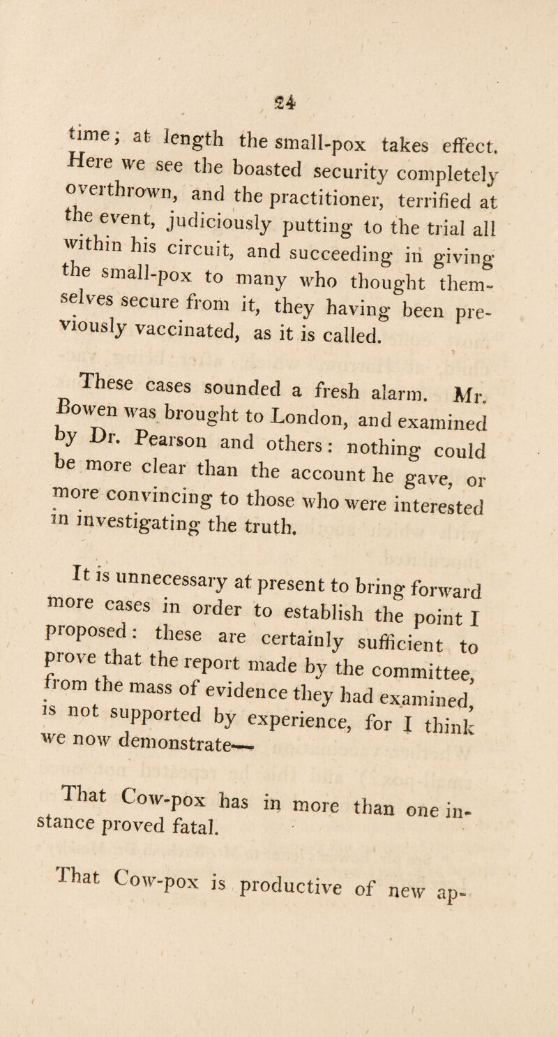 time; at length the small-pox takes effect. eie we see the boasted security completely overthrown, and the practitioner, terrified at e event, judiciously putting to the trial all thin his circuit, and succeeding in giving the small-pox to many who thought them¬ selves secure from it, they having been pre¬ viously vaccinated, as it is called. - 1 L. I , These cases sounded a fresh alarm. Mr JBowen was brought to London, and examined y r. Pearson and others: nothing could e more clear than the account he gave, or moie convincing to those who were interested m investigating- the truth. It is unnecessary at present to bring forward more cases in order to establish the point I proposed: these are certainly sufficient to prove that the report made by the committee, i om the mass of evidence they had examined 18 supported by experience, for I think we now demonstrate_ That Cow-pox has in more than one in stance proved fatal. J hat Cow-pox is productive of new ap-