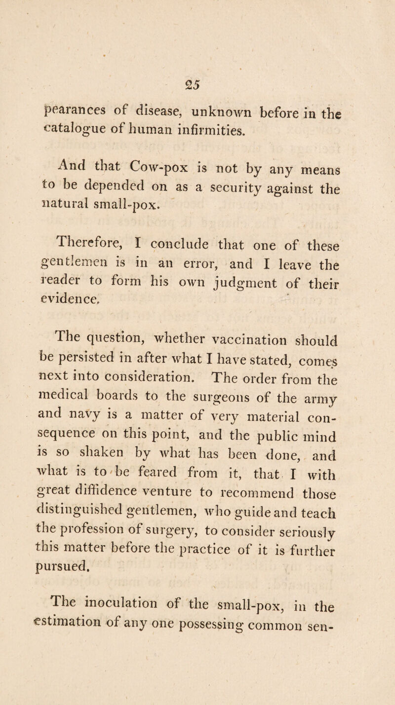 pearances of disease, unknown before in the catalogue of human infirmities. And that Cow-pox is not by any means to be depended on as a security against the natural small-pox. Therefore, I conclude that one of these gentlemen is in an error, and I leave the reader to form his own judgment of their evidence. The question, whether vaccination should be persisted in after what I have stated, comes next into consideration. The order from the medical boards to the surgeons of the army and navy is a matter of very material con¬ sequence on this point, and the public mind is so shaken by what has been done, and what is to'be feared from it, that I with great diffidence venture to recommend those distinguished gentlemen, who guide and teach the profession of surgery, to consider seriously this mattei before the practice of it is further pursued. The inoculation of the small-pox, in the estimation of any one possessing common sen-