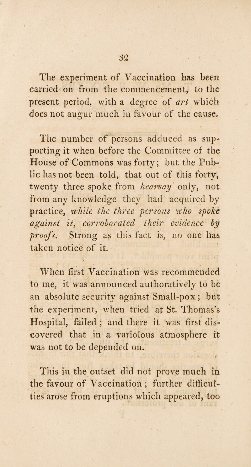 The experiment of Vaccination has been carried on from the commencement, to the present period, with a degree of art which does not augur much in favour of the cause. The number of persons adduced as sup¬ porting it when before the Committee of the House of Commons was forty; but the Pub¬ lic has not been told, that out of this forty, twenty three spoke from hearsay only, not from any knowledge they had acquired by practice, while the three persons who spoke against it, corroborated their evidence by proofs. Strong as this fact is, no one has taken notice of it. When first Vaccination was recommended to me, it was announced authoratively to be an absolute security against Small-pox; but the experiment, when tried at St. Thomas’s Hospital, failed ; and there it was first dis¬ covered that in a variolous atmosphere it was not to be depended on. This in the outset did not prove much in the favour of Vaccination ; further difficul¬ ties arose from eruptions which appeared, too