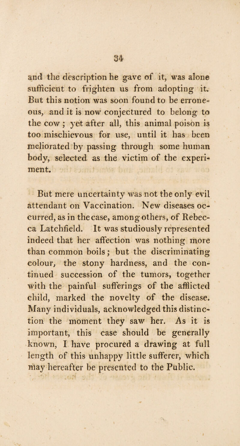 and the description he gave of it, was alone sufficient to frighten us from adopting it. But this notion was soon found to be errone¬ ous, and it is now conjectured to belong to the cow ; yet after all, this animal poison is too mischievous for use, until it has been meliorated by passing through some human body, selected as the victim of the experi¬ ment. But mere uncertainty was not the only evil attendant on Vaccination. New diseases oc¬ curred, as in the case, among others, of Rebec¬ ca Latchfield. It was studiously represented indeed that her affection was nothing more than common boils; but the discriminating colour, the stony hardness, and the con¬ tinued succession of the tumors, together with the painful sufferings of the afflicted child, marked the novelty of the disease. Many individuals, acknowledged this distinc¬ tion the moment they saw her. As it is important, this case should be generally known, I have procured a drawing at full length of this unhappy little sufferer, which miay hereafter be presented to the Public. /