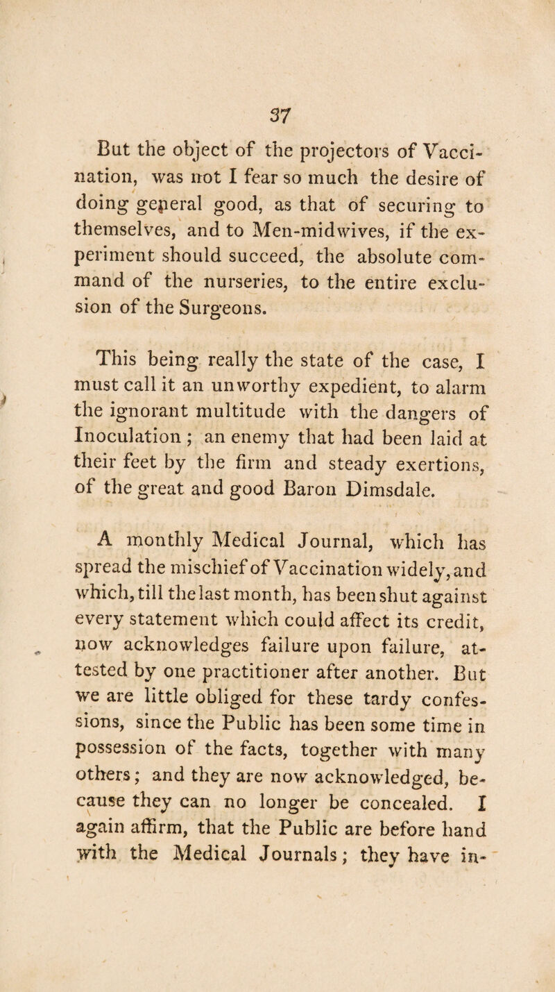 But the object of the projectors of Vacci¬ nation, was not I fear so much the desire of doing general good, as that of securing to themselves, and to Men-midwives, if the ex¬ periment should succeed, the absolute com¬ mand of the nurseries, to the entire exclu¬ sion of the Surgeons. This being really the state of the case, I must call it an unworthy expedient, to alarm the ignorant multitude with the dangers of Inoculation ; an enemy that had been laid at their feet by the firm and steady exertions, of the great and good Baron Dimsdale. A monthly Medical Journal, which has spread the mischief of Vaccination widely, and which, till thelast month, has been shut against every statement which could affect its credit, now acknowledges failure upon failure, at¬ tested by one practitioner after another. But we are little obliged for these tardy confes¬ sions, since the Public has been some time in possession of the facts, together with many others; and they are now acknowledged, be¬ cause they can no longer be concealed. I again affirm, that the Public are before hand with the Medical Journals; they have in-