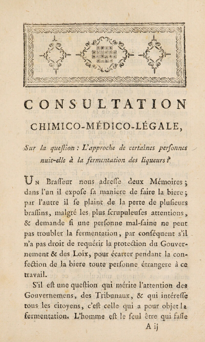 CHIMI CO-MÉDICO-LÉGALE, .Sur la que filon : Vapproche de certaines perfonnes nuit*elle à la fermentation des liqueurs f Un RrafTeur nous àdrefle deux Mémoires ; * dans l’un il expofe fa maniéré de faire la biere y par Tautre il fe plaint de la perte de plufeurs braffins, malgré les plus fcrupuleufes attentions* 8c demande fi une perfonne mal-faine ne peut pas troubler la fermentation, par conféquent s’il n5a pas droit de requérir la protection du Gouver¬ nement 8c des Loix, pour écarter pendant la con- fedion de la biere toute perfonne étrangère à ce travail. S’il eft une queftion qui mérite l’attention des Gouvernemens, des Tribunaux, 8c qui intérefie tous les citoyens, c’eft celle qui a pour objet 13. fermentation. L’homme çft le feul être qui fade A ij