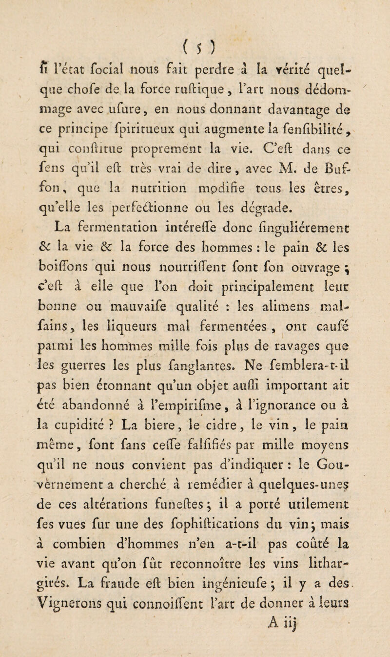 fi l’état focial nous fait perdre à la vérité quel¬ que chofe de la force ruftique, l’art nous dédom¬ mage avec ufure, en nous donnant davantage de ce principe fpiritueux qui augmente la fenfibilité , qui conftitue proprement la vie. C’eft dans ce fens qu’il eft très vrai de dire, avec M. de Buf- fon, que la nutrition mpdifie tous les êtres, qu’elle les perfeélionne ou les dégrade. La fermentation intérelTe donc fmguliérement & la vie & la force des hommes : le pain Si les bordons qui nous nourrirent font fon ouvrage \ c’eft à elle que l’on doit principalement leur bonne ou mauvaife qualité : les alimens mai- fains, les liqueurs mai fermentées , ont caufé parmi les hommes mille fois plus de ravages que les guerres les plus fanglantes. Ne femblera-t-il pas bien étonnant qu’un objet aufti important ait été abandonné à l’empirifme, à l’ignorance ou à la cupidité ? La biere, le cidre, le vin, le pain même, font fans ceiTe falfifés par mille moyens qu’il ne nous convient pas d’indiquer : le Gou¬ vernement a cherché à remédier à quelques-unes de ces altérations funeftes ; il a porté utilement fes vues fur une des fophiftications du vin^ mais à combien d’hommes n’en a-t-il pas coûté la vie avant qu’on fût reconnoître les vins lithar- girés. La fraude eft bien ingénieufe ; il y a des. Vignerons qui connoilfent l’art de donner à leurs