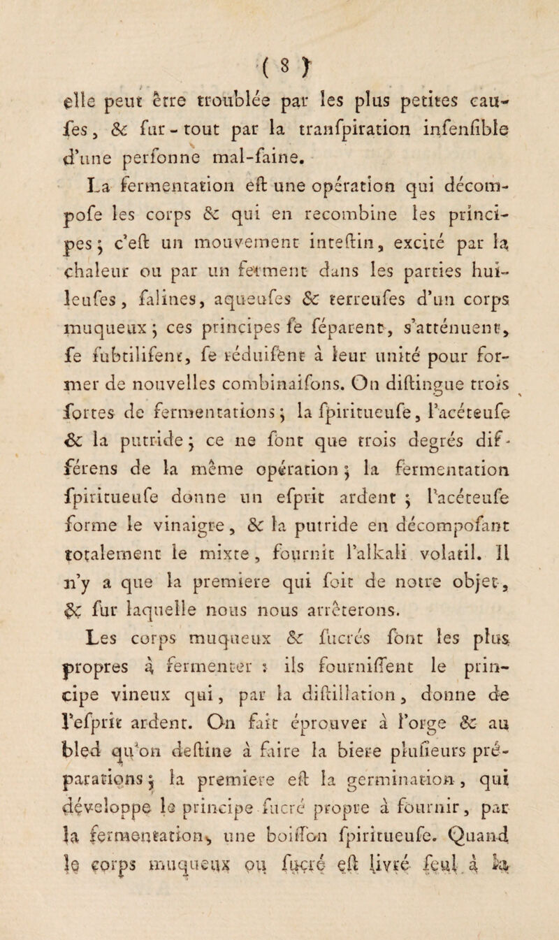 elle peut erre troublée par les plus petites eau- fes, & fur - tout par la tranfpiration infenfible d’une perfonne mal-faine. La fermentation eft une opération qui décom- pofe les corps de qui en recombine les princi¬ pes ; c’eft un mouvement inteftin, excité par la chaleur ou par un ferment dans les parties hui- leufes, falines, aqueufes Se terreufes d’un corps muqueux ; ces principes fe féparent, s’atténuent, fe fubtilifene, fe réduifbnt à leur unité pour for¬ mer de nouvelles combinaifons. On diftingue trois fortes de fermentations ; la fpiritueufe, lacéteufe 6e la putride ; ce ne font que trois degrés dif - férens de la même opération ] la fermentation fpiritueufe donne un efprit ardent ; lucéteufe forme le vinaigre, de la putride en décompofant totalement le mixte, fournit l’alkali volatil. H n’y a que la première qui foit de notre objet , $e fur laquelle nous nous arrêterons. Les corps muqueux &e fucrés font les plus propres à fermenter î ils fournirent le prin¬ cipe vineux qui, par ia diftilîation, donne de Lefprit ardent. On fait éprouver à l’orge de au bled qifton deftine à faire la biere pkifieurs pré¬ parations 5 la première eft 1a germination , qui développe le principe fucré propre à fournir, par la fermentation^ une bonbon fpiritueufe. Quand îq corps muqueux pu fucré eft livré feul a H