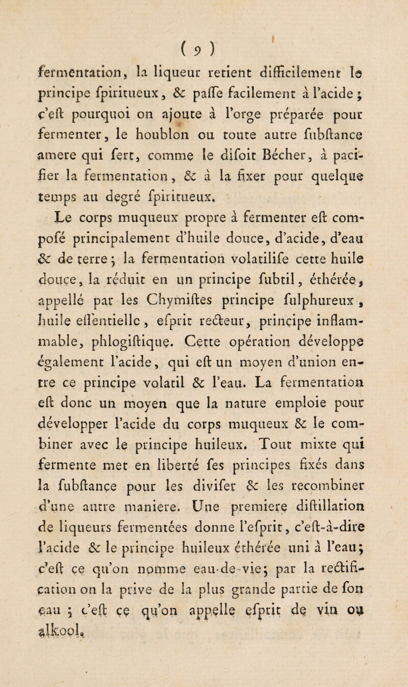 fermentation, la liqueur retient difficilement le principe fpiritueux, &c palTe facilement à l’acide ; ç’eft pourquoi on ajoute à l’orge préparée pour fermenter, le houblon ou toute autre fubftance amere qui fert, comme le difoit Bêcher, à paci¬ fier la fermentation, 3c à la fixer pour quelque temps au degré fpiritueux. Le corps muqueux propre à fermenter eft com- pofé principalement d’huile douce, d’acide, d’eau de terre ; la fermentation volatiîife cette huile douce, la réduit en un principe fubtil, éthérée* appelle par les Chymiftes principe fulphureux , huile effientiellc, efprit reéteur, principe inflam¬ mable, phlogiftique. Cette opération développe également l’acide, qui eft un moyen d’union en¬ tre ce principe volatil & l’eau. La fermentation eft donc un moyen que la nature emploie pour développer l’acide du corps muqueux 6c le com¬ biner avec le principe huileux. Tout mixte qui fermente met en liberté fes principes fixés dans la fubftançe pour les divifer Sc les recombiner d’une autre maniéré. Une première diftillation de liqueurs fermentées donne i’efprit, c’eft-à-dire l’acide & le principe huileux éthérée uni à l’eau; c’eft ce qu’on nomme eau-de-vie; par la reétifU cation on la prive de la plus grande partie de fon eau ; c’eft ce qu’on appelle efprit de vin on ^Ikoola