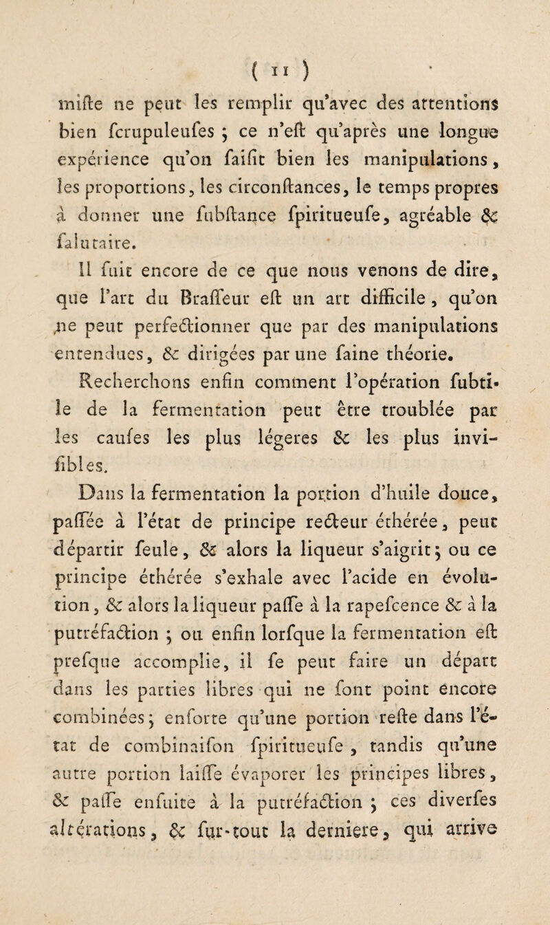 mi {le ne peut les remplir qu’avec des attentions bien fcrupuleufes } ce n’efl qu après une longue expérience qu’on faille bien les manipulations, les proportions, les circonflances, le temps propres à donner une fubftance fpiritueufe, agréable de falu taire. Il fuit encore de ce que nous venons de dire, que Part du Braffeur efl un art difficile , qu’on ,11e peut perfectionner que par des manipulations entendues, de dirigées par une faine théorie. Recherchons enfin comment l’opération fubti* le de la fermentation peut être troublée par les caufes les plus légères de les plus invi¬ sibles. Dans la fermentation la portion d’huile douce, paffiée à l’état de principe recteur éthérée, peur départir feule, de alors la liqueur s’aigrit, ou ce principe éthérée s’exhale avec l’acide en évolu¬ tion, de alors la liqueur paffe à la rapefcence & à la putréfaction ; ou enfin lorfque la fermentation efl prefque accomplie, il fe peut faire un départ dans les parties libres qui ne font point encore combinées, enforte qu’une portion relie dans Pé¬ ta t de combinaison fpiritueufe , tandis qu’une autre portion faille évaporer les principes libres, de pâlie enfuite à la putréfaction j ces diverfes altérations, de fur-tout la dernière, qui arrive