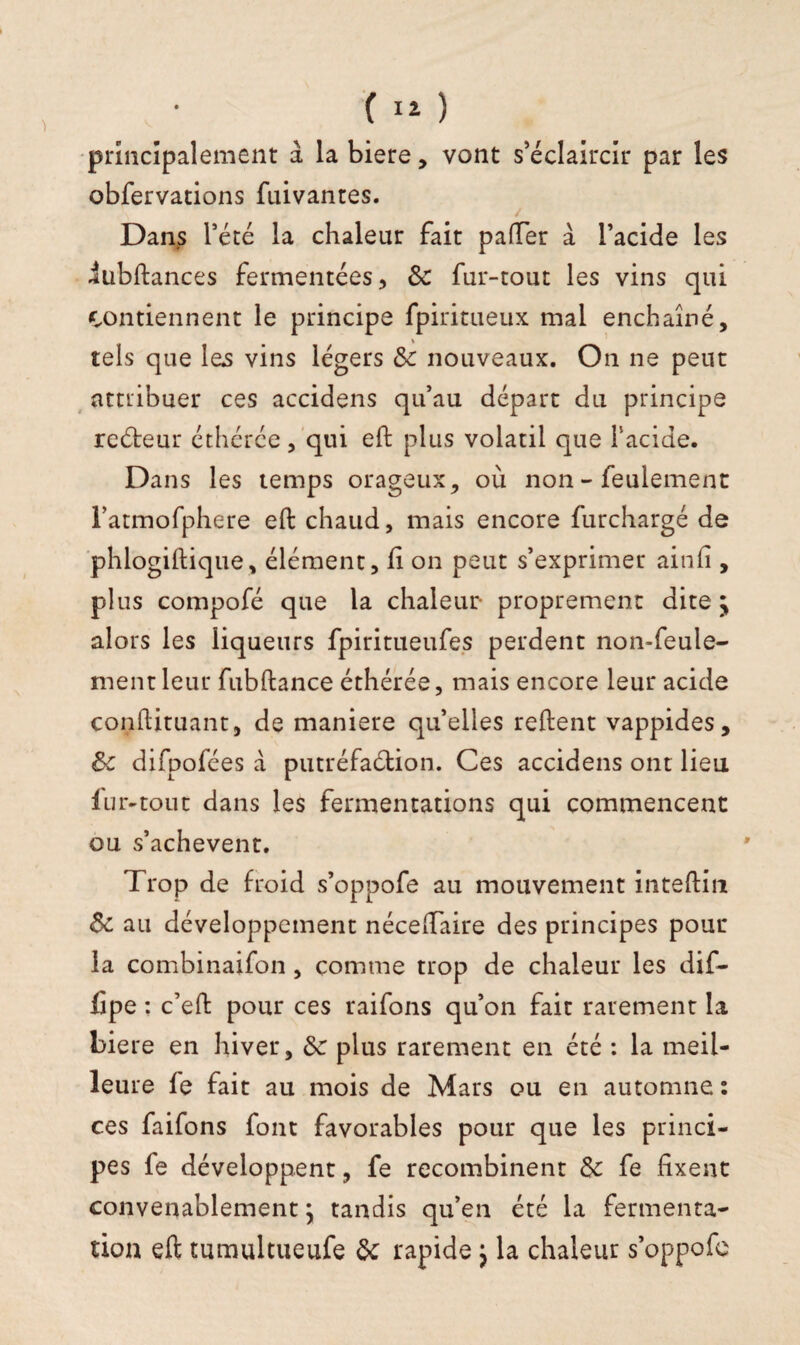 principalement à la biere, vont s’éclaircir par les obfervations fuivantes. Dans l’été la chaleur fait palier à l’acide les iubftances fermentées, 6c fur-tout les vins qui contiennent le principe fpiritueux mal enchaîné, tels que les vins légers 6c nouveaux. On ne peut amibuer ces accidens qu’au départ du principe reéteur éthérée, qui eft plus volatil que l’acide. Dans les temps orageux, où non - feulement l’atmofphere eft chaud, mais encore furchargé de phlogiftique, élément, li on peut s’exprimer ainfi , plus compofé que la chaleur proprement dite j alors les liqueurs fpiritueufes perdent non-feule¬ ment leur fubftance éthérée, mais encore leur acide conftituant, de maniéré qu’elles relient vappides, 6c difpofées à putréfaction. Ces accidens ont lieu 1 ljr-tout dans les fermentations qui commencent ou s’achèvent. Trop de froid s’oppofe au mouvement inteftm 6c au développement nécelTaire des principes pour la combinaifon, comme trop de chaleur les dif- fipe ; c’eft pour ces raifons qu’on fait rarement la biere en hiver, 6c plus rarement en été : la meil¬ leure fe fait au mois de Mars ou en automne : ces faifons font favorables pour que les princi¬ pes fe développent, fe recombinent 6c fe fixent convenablement \ tandis qu’en été la fermenta¬ tion eft tumultueufe 6c rapide j la chaleur s’oppofe