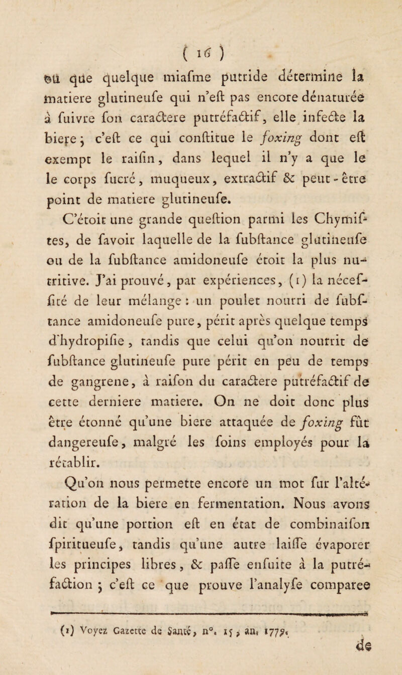 que quelque miafine putride détermine la matière glutineufe qui n’eft pas encore dénaturée a fuivre fon caradere putréfaéfcif, elle infede la biejre j c’eft ce qui conftitue le joxing dont eft exempt le rai fin, dans lequel il n’y a que le le corps fucré, muqueux, extractif 6c peut-être point de matière glutineufe. C’étoit une grande queftion parmi les Chymif- tes, de favoir laquelle de la fubftance glutineufe ou de la fubftance amidoneufe éroit la plus nu¬ tritive. J’ai prouvé, par expériences, (i) la nécef- fité de leur mélange : un poulet nourri de lubf- tance amidoneufe pure, périt après quelque temps d'hydropifte , tandis que celui qu’on nourrit de fubftance glutineufe pure périt en peu de temps de gangrené, à raifon du caradere putréfadif de cette derniere matière. On ne doit donc plus être étonné qu’une biere attaquée de foxing fût dangereufe, malgré les foins employés pour la rétablir. Qu’on nous permette encore un mot fur Faite* ration de la biere en fermentation. Nous avons dit qu’une portion eft en état de combinaifon fpiritueufe, tandis qu’une autre laide évaporer les principes libres , 6c pafte enfuite à la putré- fadion j c’eft ce que prouve l’analyfe comparée de (0 Voyez Gazette de Saute, n°. , an, 177?,