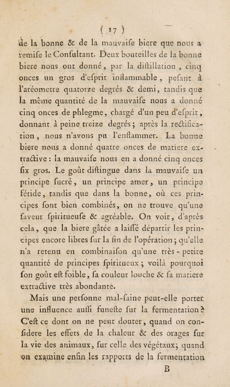 de la bonne Sc de la mauvaife biere que nous a remife le Contultant. Deux bouteilles de la bonne biere nous ont donné , par la diftiilation , cinq onces un gros d’efprit inflammable, pefant à l’aréometre quatorze degrés & demi, tandis que la même quantité de la mauvaife nous a donné cinq onces de phlegme, chargé d’un peu d’efprit, donnant à peine treize degrés ; après la rectifica¬ tion , nous n’avons pu l’enflammer. La bonne biere nous a donné quatre onces de matière ex- traétive : la mauvaife nous en a donné cinq onces fix gros. Le goût diftingue dans la mauvaife un principe fucré , un principe amer, un principe fétide, tandis que dans la bonne, ou ces prin¬ cipes font bien combinés, on lie trouve qu’une faveur fpiritueiife & agréable. On voit, d’après cela, que la biere gâtée a laifle départir les prin¬ cipes encore libres fur la fin de l’opération; qu’elle n’a retenu en combinaifon qu’une très ~ petite quantité de principes fpiritueux ; voilà pourquoi fon goût eft foible, fa couleur louche & fa matière extraélive très abondante. Mais une perfonne mal-faine peut-elle portée une influence aufli funefie fur la fermentation * C’efl: ce dont on ne peut douter, quand on con¬ fédéré les effets de la chaleur & des orages fur la vie des animaux, fur celle des végétaux; quand on examine enfin les rapports de la fermentation B