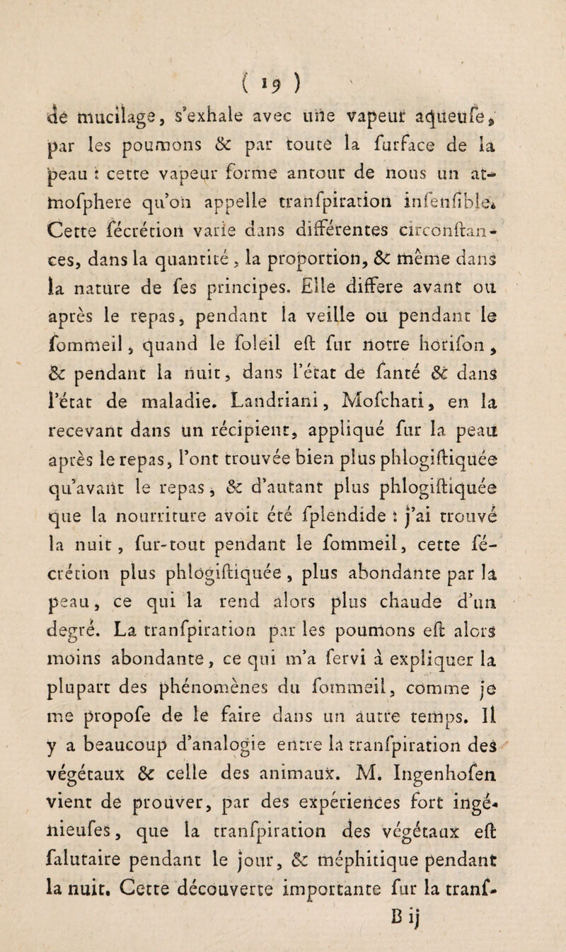 de mucilags, s’exhale avec uiie vapeur acjiieüfe» par les poumons 6c par toute la furface de la peau : cette vapeur forme antour de nous un at- tnofphere qu’on appelle tranfpiration infenfîble» Cette fécrétion varie dans différentes circonftan- ces, dans la quantité , la proportion, 6c même dans la nature de fes principes. Elle différé avant ou après le repas, pendant la veille ou pendant le fommeil, quand le foleil eft fur notre horifon, 6c pendant la nuit, dans l’état de fanté 6c dans l’état de maladie. Landriani, Mofchati, en la recevant dans un récipient, appliqué fur la peau après le repas, l’ont trouvée bien plus phlogiftiqüée qu’avant le repas, 6c d’autant plus phlogiftiqüée que la nourriture avoit été fplendide ï j’ai trouvé la nuit, fur-tout pendant le fommeil, cette fé¬ crétion plus phlogiftiqüée , plus abondante par la peau, ce qui la rend alors plus chaude d’im degré. La tranfpiration par les poumons eft alors moins abondante, ce qui m’a fervi à expliquer la plupart des phénomènes du fommeil, comme je me propofe de le faire dans un autre temps. Il y a beaucoup d’analogie entre la tranfpiration des végétaux 6c celle des animaux. M. Ingenhofen vient de prouver, par des expériences fort ingé* iiieufes, que la tranfpiration des végétaux eft falutaite pendant le jour, 6c méphitique pendant la nuit. Cette découverte importante fur la tranf- Bij