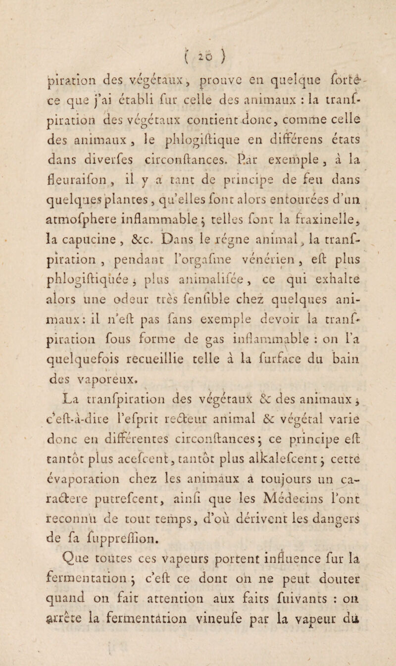 piratiôn des végétaux, prouve en quelque forté ce que j’ai établi fur celle des animaux : la tranf- V piratiôn des végétaux contient donc, comme celle des animaux , le phlogiftique en différens états dans diverfes circonftances. Pau exemple , à la fleuraifon , il y a tant de principe de feu dans quelques plantes , qu’elles font alors entourées d’un atmofphere inflammable ^ telles font la fraxinelle, à la capucine , &c. Dans le régne animal , la tranf- pîration , pendant l’orgafme vénérien, eft plus phlogiftiqhée * plus animalifée, ce qui exhalte alors une odeur très fenhble chez quelques ani¬ maux: il n’eft pas fans exemple devoir la tranf* piratiôn fous forme de gas inflammable : on l’a quelquefois recueillie telle à la furface du bain \ des vaporeux. La tranfpiration des végétaux & des animaux j c’eft-à-diue l’efprit reéteur animal 6c végétal varie donc en différentes circonftances ; ce principe eft tantôt plus acefcent, tantôt plus alkalefcent j cette évaporation chez les animaux à toujours un ca¬ ractère putrefeent, ainft que les Médecins font reconnu de tout temps, d’où dérivent les dangers de fa fuppreflion. Que toutes ces vapeurs portent influence fur la » fermentation ; c’eft ce dont on ne peut douter quand on fait attention aux faits fuivants : on arrête la fermentation vineufe par la vapeur du