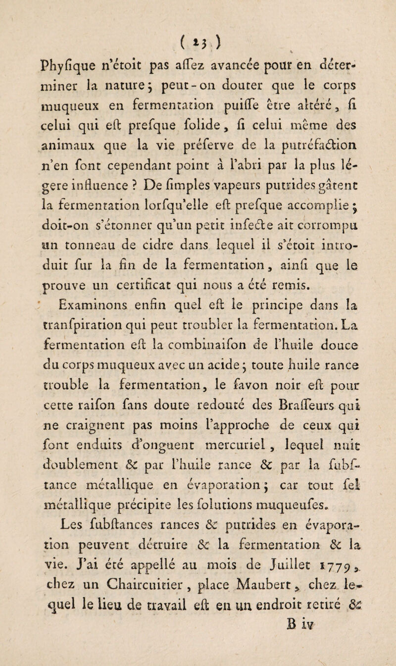 V ( *3 ) Phyfique n’étoit pas allez avancée pour en déter¬ miner la nature; peut-on douter que le corps muqueux en fermentation puilfe être altéré , fi celui qui efl: prefque folide, fi celui même des animaux que la vie préferve de la putréfa&ion n’en font cependant point à l’abri par la plus lé¬ gère influence ? De Amples vapeurs putrides gâtent la fermentation lorfqu’elle efl: prefque accomplie ; doit-on s’étonner qu’un petit infeéle ait corrompu un tonneau de cidre dans lequel il s’étoit intro¬ duit fur la fin de la fermentation, ainfi que le prouve un certificat qui nous a été remis. Examinons enfin quel efl le principe dans la tranfpiration qui peut troubler la fermentation. La fermentation efl; la combinaifon de l’huile douce du corps muqueux avec un acide ; toute huile rance trouble la fermentation, le favon noir efl: pour cette raifon fans doute redouté des Brafleurs qui ne craignent pas moins l’approche de ceux qui font enduits d’onguent mercuriel , lequel nuit doublement de par l’huile rance de par la fubf- tance métallique en évaporation ; car tout fei métallique précipite les folutions muqueufes. Les fubftances rances de putrides en évapora¬ tion peuvent détruire de la fermentation de la vie. J’ai été appellé au mois de Juillet 17795 chez un Chaircuitier , place Maubert ^ chez le¬ quel le lieu de travail efl: en un endroit retiré de