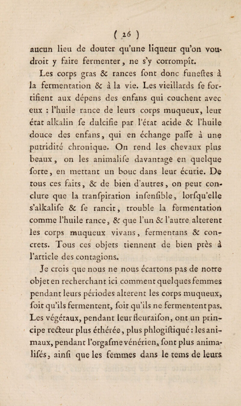 aucun lieu de douter qu’une liqueur qu’on vou* droit y faire fermenter, ne s'y corrompît. Les corps gras 5c rances font donc funeftes à la fermentation & à la vie. Les vieillards fe for¬ tifient aux dépens des enfans qui couchent avec eux : l'huile rance de leurs corps muqueux, leur état alkalin fe dulcifie par l’état acide 5c l’huile douce des enfans, qui en échange pafie à une putridité chronique. On rend les chevaux plus beaux, on les animalife davantage en quelque forte, en mettant un bouc dans leur écurie. De tous ces faits, & de bien d'autres, on peut con* dure que la tranfpiration infenfible, lorfqu’elle s’alkalife & fe rancit, trouble la fermentation comme l’huile rance, 5c que l’un 5c l’autre altèrent les corps muqueux vivans, fermentans 5c con¬ crets. Tous ces objets tiennent de bien près à l’article des contagions. Je crois que nous ne nous écartons pas de notre objet en recherchant ici comment quelques femmes pendant leurs périodes altèrent les corps muqueux, foit qu’ils fermentent, foit qu’ils ne fermentent pas. Les végétaux, pendant leur fleuraifon, ont un prin¬ cipe reéteur plus éthérée, plus phlogiftiqué : les ani¬ maux, pendant l’orgafme vénérien, font plus anima- lifés, ainfi que les femmes dans le tems de leurs