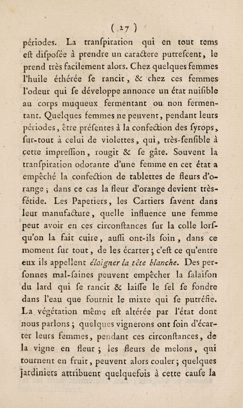 / ( >17 ) périodes. La tranfpiration qui en tout tcms eft difpofée à prendre un caradfere putrefcent, le prend très facilement alors. Chez quelques femmes l’huile éthérée fe rancit, 8c chez ces femmes l’odeur qui fe développe annonce un état nuifible au corps muqueux fermentant ou non ferment tant. Quelques femmes ne peuvent, pendant leurs périodes, être préfentes à la confection des fyrops, fur-tout à celui de violettes, qui, très-fenfible à cette impreffion, rougit 8c fe gâte. Souvent la tranfpiration odorante d’une femme en cet état a empêché la confection de tablettes de fleurs d’o¬ range -, dans ce cas la fleur d’orange devient très- fétide. Les Papetiers, les Cartiers favent dans leur manufacture, quelle influence une femme peut avoir en ces circonftances fur la colle lorf- qu’on la fait cuire, auiïi ont-ils foin , dans ce moment fur tout, de les écarter; c’eft ce qu’entre eux ils appellent éloigner la tête blanche. Des per- fonnes mal-faines peuvent empêcher la falaifon du lard qui fe rancit 8c laifle le fei fe fondre dans l’eau que fournit le mixte qui fe putréfie. La végétation même eft altérée par l’état donc nous parlons ; quelques vignerons ont foin d’écar¬ ter leurs femmes, pendant ces circonftances, de la vigne en fleur ; les fleurs de melons, qui tournent en fruit, peuvent alors couler; quelques jardiniers attribuent quelquefois à cette caufe la