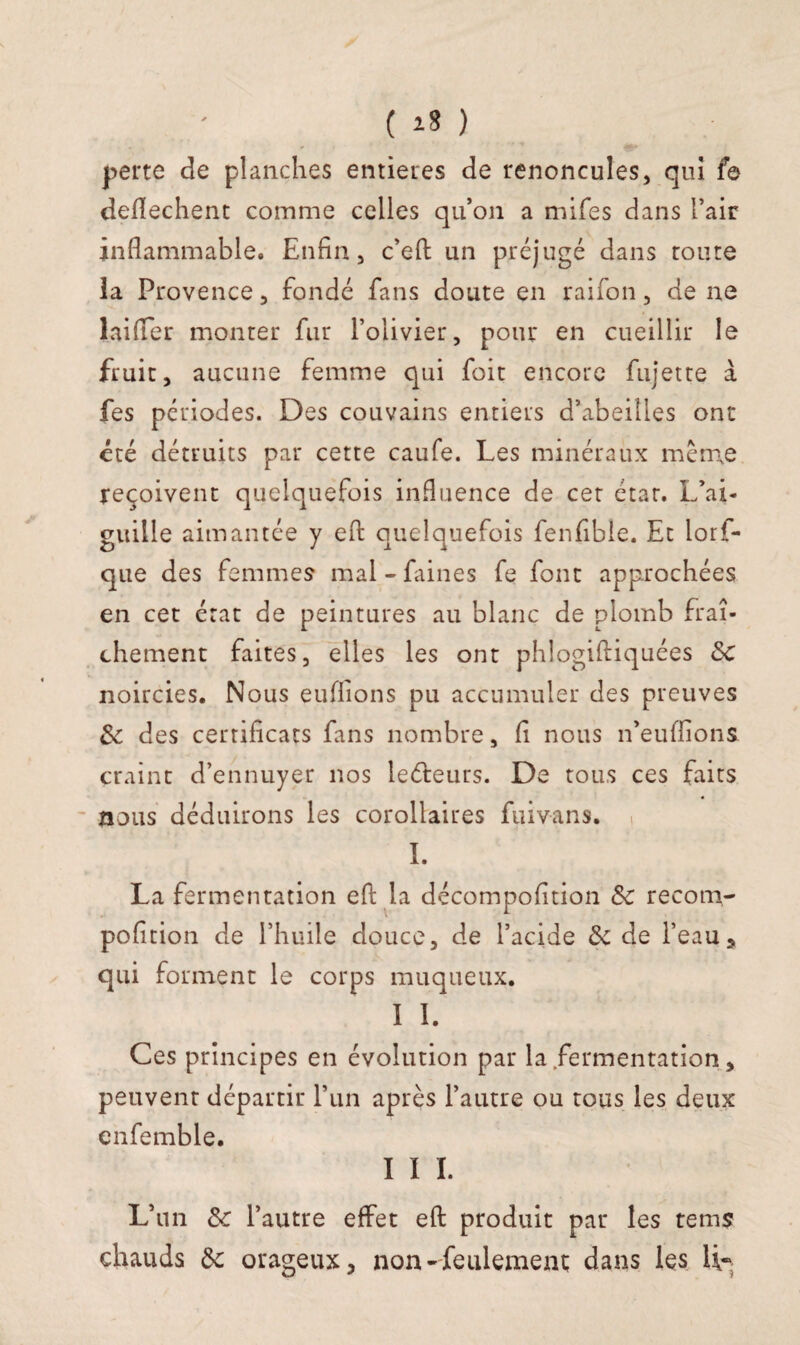 perte de planches entières de renoncules, qui fe deflechent comme celles qu’on a mifes dans l’air inflammable. Enfin, c’efl: un préjugé dans route la Provence, fondé fans doute en raifon, de ne lai (Ter monter fur l’olivier, pour en cueillir le fruit, aucune femme qui foit encore fujette à fes périodes. Des couvains entiers d’abeilles ont été détruits par cette caufe. Les minéraux même reçoivent quelquefois influence de cet état. L’ai¬ guille aimantée y efl: quelquefois fenfible. Et lorf- que des femmes mal-faines fe font approchées en cet état de peintures au blanc de plomb fraî¬ chement faites, elles les ont phlogiftiquées 5c noircies. Nous euffions pu accumuler des preuves 8c des certificats fans nombre, fi nous n’euffions craint d’ennuyer nos leéteurs. De tous ces faits nous déduirons les corollaires fuivans. I. La fermentation efl; la décompofition 8c recorn- pofition de l’huile douce, de l’acide 8c de l’eaus qui forment le corps muqueux. I I. Ces principes en évolution par la fermentation, peuvent départir l’un après l’autre ou tous les deux enfemble. I I I. L’un 8c l’autre effet efl produit par les rems chauds de orageux, non-feulement dans les li~