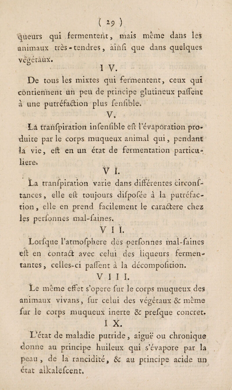 • . •) ( *9 ) \ V qùeurs qui fermentent, mais meme dans les animaux très-tendres, ainfi que dans quelques végétaux. I V. De tous les mixtes qui fermentent, ceux qui contiennent un peu de principe glutineüx paffenc à une putréfaéhon plus fenlible. V. La tranfpiration infenfible eft l’évaporation pro¬ duite par le corps muqueux animal qui, pendant la vie, eft en un état de fermentation particu¬ lière* V I. y * ’ '*• • ’ £ La tranfpiration varie dans différentes circonf- tances, elle eft toujours difpofée a la putréfac¬ tion, elle en prend facilement le caraélere chez > les perfonnes mal-laines. V I ï. Lorfque ratmofphere des oerfonnes mal-faines eft en conraét avec celui des liqueurs fermen- % tantes, celies-ci pafTent à la décompolition. VIII. Le meme effet s’opère fur le corps muqueux des animaux vivans, fur celui des végétaux & meme fur le corps muqueux inerte & prefque concret. I X. L’état de maladie putride, aigue ou chronique donne au principe huileux qui s’évapore par la peau, de la rancidiïé, de au principe acide un état alkalefcent. /