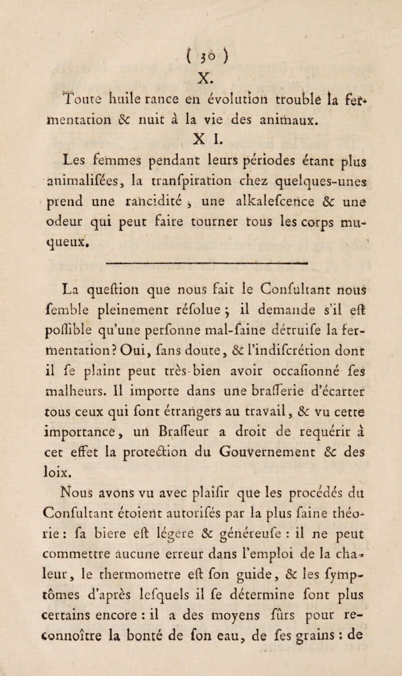 ( ) X. Toute huile rance en évolution trouble la fef* ïnentation ôc nuit à la vie des animaux. X I. Les femmes pendant leurs périodes étant plus animalifées, la tranfpiration chez quelques-unes prend une rancidité j une alkalefcence ôc une odeur qui peut faire tourner tous les corps mu¬ queux. La queftion que nous fait le Confultant nous femble pleinement réfolue , il demande s’il efl poilible qu’une perfonne mal-faine détruife la fer¬ mentation? Oui, fans doute, ôc l’indifcrétion dont il fe plaint peut très-bien avoir occafionné fes malheurs. Il importe dans une braderie d’écarter tous ceux qui font étrangers au travail, ôc Vu cette importance, uii Bralfeur a droit de requérir à cet effet la proteétion du Gouvernement ôc des loix. Nous avons vu avec plaifir que les procédés du Confultant étoient autorifés par la plus faine théo¬ rie : fa biere eft légère ôc généreufe : il ne peut commettre aucune erreur dans l’emploi de la cha» leur, le thermomètre eft fon guide, ôc les fymp- tomes d’après lefquels il fe détermine font plus certains encore : il a des moyens furs pour re- connoître la bonté de fon eau, de fes grains : de