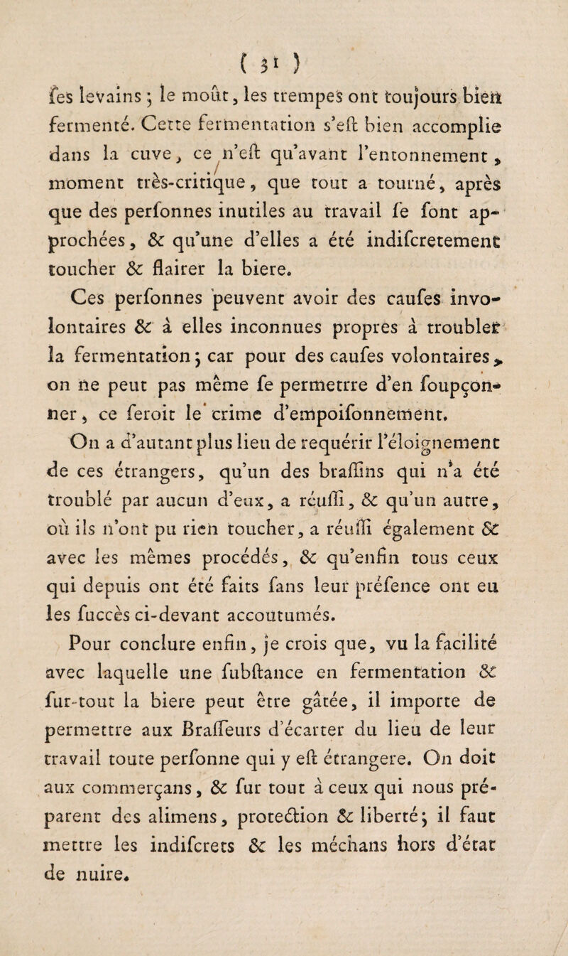 ( 31 ) fes levains ] le moût, les trempes ont toujours bleil fermenté. Cette fermentation s’eft bien accomplie dans la cuve, ce n’eft qu’avant Fenconnement , moment très-critique, que tout a tourné, après que des perfonnes inutiles au travail fe font ap¬ prochées , & qu’une d’elles a été indifcretement toucher 3c flairer la biere. Ces perfonnes peuvent avoir des caufes invo¬ lontaires 3c à elles inconnues propres à troubles la fermentation j car pour des caufes volontaires,, on ne peut pas même fe permettre d’en foupçon* ner, ce feroit le crime d’empoifonnement. On a d’autant plus lieu de requérir l’éloignement de ces étrangers, qu’un des braflins qui n’a été troublé par aucun d’eux, a réufli, 3c qu’un autre, où ils n’ont pu rien toucher, a réufli également 8c avec les mêmes procédés, 3c qu’enfîn tous ceux qui depuis ont été faits fans leur préfence ont eu les fuccès ci-devant accoutumés. Pour conclure enfin, je crois que, vu la facilité avec laquelle une fubftance en fermentation 3e fur-tout la biere peut être gâtée, il importe de permettre aux Brafleurs d’écarter du lieu de leur travail toute perfonne qui y eft étrangère. On doit aux commerçans, 3c fur tout à ceux qui nous pré¬ parent des alimens, protection 3c liberté; il faut mettre les indifcrets 3c les méchans hors d’état de nuire*