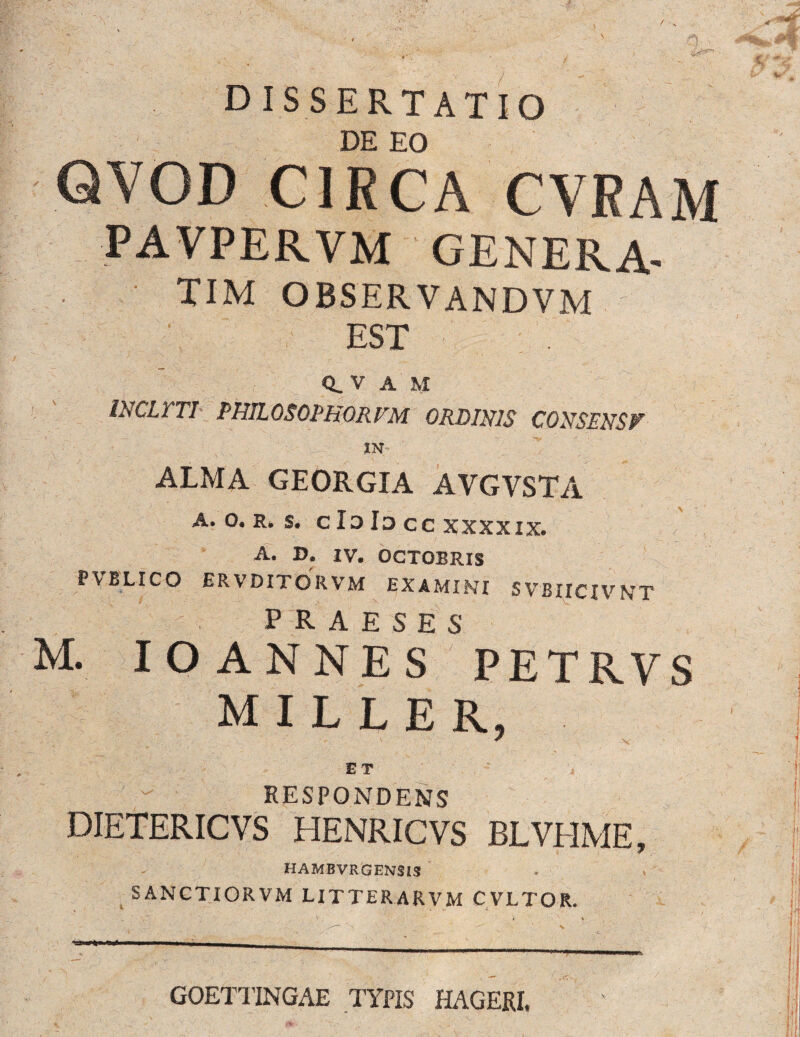 D ISSERTATIO DE EO QYOD CIRCA CVRAM PAVPERVM GENERA- TIM OBSERVANDVM EST Q. V A M INCL1 TI PHILOSOTHORFM ORDINIS CONSENSF IN ALMA GEORGIA AVGYSTA A. O. R. S. c Io Ia cc XXXXIX. A. D. IV. OGTOBRIS P\BLICO ER VDITORVM EXAMINT 5 VBIICXVNTT PRAESES M. IO ANNES PETRVS MILLER, E T RESPONDENS DIETERICVS HENRICVS BLVEIME, HAMBVRGENSIS SANCTIORVM LITTE RA R V M CVLTOR. . ' • ' \ . - » i ' ^ \ • * — - '-- • GOETl’INGAE TYPIS HAGERI,