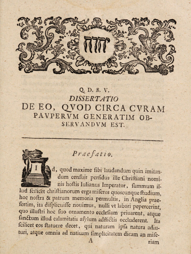 Q, D. B, V. D ISS ER TATIÖ DE EO, QVOD CIRCA CVRAM pavpervm generatim ob- SERVANDVM EST, , quod maxime fibi laudandum quin imitan- dum cenfuit perfidus ille Chriftiani nomi- nis hofiis lulianus Imperator, fummum fi- lud fcilicet chriftianorum erga miferos quoscunqueftudium, hoc noftra & patrum memoria permultis, in Anglia prae- fertim, ita difpiicuiffe nouimus, nulli vt labori pepercerint, quo rlluflri hoc fuo ornamento cccleliam priuarent, atque fanftum illud calamitatis afylum adflitäis occluderent. Ita fcilicet eos ftatuere decet, qui naturam ipfa natura adiu- turi, atque omnia ad natiuam fimplicitatem dicam an mile- A riam *>>•