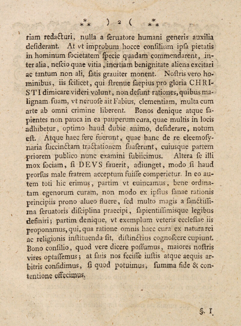 ** & 4c 4c 4c 4e ) a ( riam reda&ari, nulia a feruatore humani generis auxilia defiderant. At vfc Improbum hocce confüium ipfa pietatis in hominum focietatem fpecie quadam commendarent, in- teralia, nefcioquae vitia, inertiam benignitate aliena excitari ac tantum non all, fatis grauiter monent. Nofiris vero ho- minibus, iis fcilicet, qui ßrenue faepiuspro gloria CHRI¬ STI dimicare videri volunt, non defunt rationes, quibus ma- lignam fuam, vt neruofe aitFabiüs, clementiam, multa cum arte ab omni crimine iiberent. Bonos denique atque fa- pientes non pauca in ea pauperumcara,quae multis in locis 'adhibetur, optimo haud dubie animo, defiderare, notum eft. Atque haec fere fuerunt, quae hanc de re eleemofy» naria fuccinftam traftationem fuaferunt, cuiusque partem priorem publico nunc examini fubiicimus. Altera fe ilii mox fociam, fi DE VS fauerit, adiunget, modo fi haud prorfus male fratrem acceptum fuiffe comperietur. In eo au- tem toti hic erimus ? partim vt euincamus, bene ordma- tam egenorum curam, non modo ex ipiius fanae rationis principiis prono alueo fluere, fed multo magis a fanftiffi- ma feruatoris difciplina praecipi, fapientiiTimisque legibus definiri; partim denique, vt exemplum veteris ecclefiae iis proponamus, qui, qua ratione omnis haec cura ex naturarei ac religionis inftituenda fit, diftinftius cognofcere cupiunt. Bono confilio, quod vere dicere pofifumus, maiores nofiris vires optaffemus •, at fatis nos feciffe iuftis atque aequis ar- bifcris confidimus, ß quod potuimus, fumma fide & con- tentione effeciom