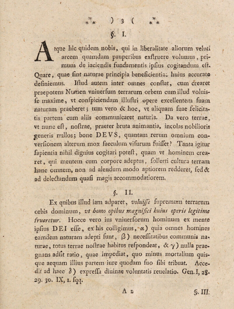 \ tque liic quidem nobis, qui in liberalste aliornm velntl arcem quamdam pauperibus exßruere volumus, pri» raum de iaciendis fundamentis iplius cogitandum elL Quare, quae fint naturae principia beneficientiaw huius accurat© definiemus. Illud autem inter omnes conflat, cum crearet praepotens Numen vniuerfum terrarum orbem cum illud voluis- fe maxime, vt confpiciendam illujflri opere excellentem fuain naturam praeberet $ tum vero 6z hoc, vt aliquam fuae felicita^ tis partem cum aliis communicaret natüris. Da vero terrae, vt nunc eA, noflrae, praeter bruta animantia, incolas nobiliorig j*eneris nullos; bone DEVS, quantam rerum omnium con* verfionem alterum mox faeculum vifurum findet? Tanta igitur fapientia nihil dignius cogitari poteü, quam vt hominem crea» ret, qui mentem cum corpore adeptus, follerti cultura terram lianc omnera, non ad aiendum modo aptiorem redderet, fedöc ad deledandum quafi magis accommodatiorem. «. II. w Ex qnibus illud iam adparet, volnijje fupremirai terrarutn orbis dominum, vt bomo ojpibus magnifici huius operis legitime frueretur. Hocce vero ius vniuerforum hominum ex mente iplius DEI eile, ex his colligimus, a) quia omnes homines eamdem naturam adepti funt, ß) neceffitatibus communis na* turae, totus terrae noflrae habitus refpondeat, 6z y) nulJa prae- gnans adfit ratio, quae impediat, quo minus mortalium quis- que aequam illius partem iure quodam fuo fibi tribuat. Acce- dit ad ha ec S) exprefia diuinae voluntatis reuelatio« Gen. 1,2$* 29. 30. IX, I. fqq.