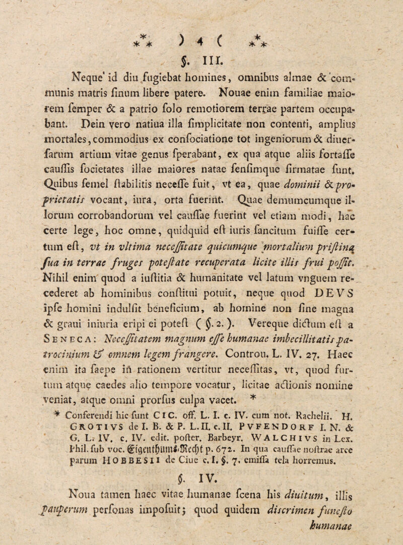 *■ \ A ( * sk >k / 4 v * >k J. iii. Neque* id diu fugiebat homines, omnibus almae & com¬ munis matris finum libere patere. Nouae enim familiae maio* rem femper & a patrio folo remotiorem terrae partem occupa« baut Dein vero natiua illa hmplicitate non contenti, amplius mortaIes,commodius ex confociatione tot ingeniorum& diuer- farum artium vitae genus fperabant, ex qua atque aliis fortafTe cauilis focietates iliae maiores natae fenfimque firmatae funt. Quibus femel Ihbilitis neceffe fuit, vt ea, quae dominii &pro* prietatis vocant, iura, orta fuerint. Quae demumcumqne il- lorum corrobandorutn vel cauffae fuerint vel etiam modi, hac certe lege, hoc omne, quidquid efl iuris fand tum fuiffe cer- tum eil, vt in vltima neceßtate quicumque mortalium prißina fua in terrae fruges poteftate recuperata licite illir frui pojfit. Nihil enim quod a iuftitia & htimänitate vel latum vnguein re- cederet ab hominibus conflitui potuit, neque quod DE VS ipfe homini indulfit beneficium, ab hornine non fine magna graui iniuria eripi ei potefl ( $.2. ). Vereque didum efl a S e n e c a : 2sJeceßtatem magnum eße humanae imbecillitatis pa- trocinium iß entmin legem frangere. Controu. L. IV. 27. Haec enim ita faepe in rationem vertitur neceiutas, vt, quod fur¬ tum atque caedes alio tempore vocatur, licitae aclionis nomine veniat, atque omni prorfus culpa vacet. * * Conferendi hic funt CIC. off L. I. c. IV. cum 110t. Rachelii. H. GROTIVS de I. B. & P. L. II. e. II. PVFENDORF I. N. & G. L. IV. c. IV. edit. pofter. Barbeyr. WALCHivs in Lex. tfiil.fub voc. 6igcnf5um4*SRcc5t p. 672. In qua cauffae noftrae arce parum H 0 B BE S11 de Ciue c. I. §. 7. emiffa tela horremus. i iv. Noua tarnen haec vitae humanae feena his diuitum, illis pauperum perfonas impofuit) quod quidem discrimen funefto humanae