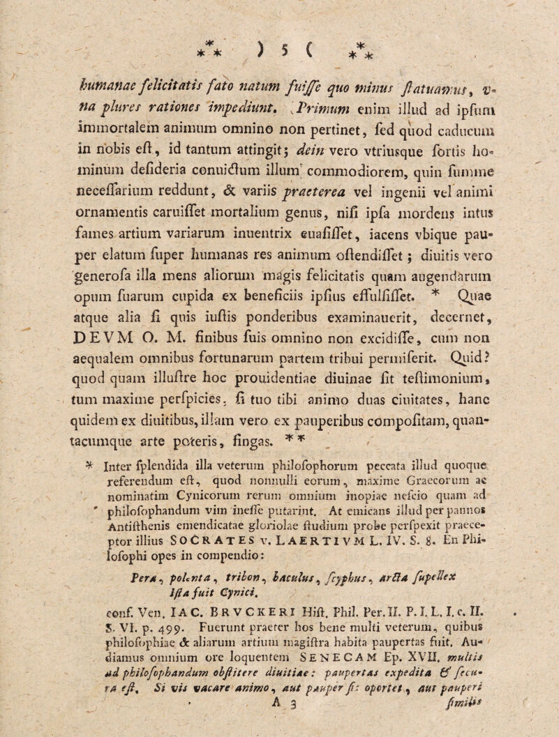 * >k humanae felicitatis fato nalum fuijfe quo minus ßatuamus, if- na plures rationes impedirnit. , Primum enim illud ad ipftim immortalem aniimim omnino non pertinet, fed quod cadnciun in nobis ed, id tantum attingitj dein vero vtriusque fortis ho* minüm defideria conuidum illuin commodiorem, quin lumme neceffarium reddunt, & variis praeterea vel ingenii vel aniini ornamentis caruiffet mortalium genus, nifi ipfa mordens intus faines artium variarum inuentrix euafifiet, iacens vbique pau* per elatum fuper humanas res aniinum odendifiei; diuitis vero generofa ilJa mens aliorum inagis felicitatis quam augendarimi opum fuarum cupida ex beneficiis ipfius effullilTet. * Quae atque alia II quis iudis ponderibus examinauerit, decernet, D EVM O. M. finibus fuis omnino non excidide, cum non aequalem omnibus fortunarum partem tribui permiferit. Quid? quod quam illudre hoc prouidentiae diuinae fit tedimonium* tum maxime perfpicies. fi tuo tibi animo duas ciuitates, hanc quiaemex diuitibus, iliam vero ex pauperibus compofitam, quan- tacumque arte po'ceris, fingas. * * ^ Inter fplendida illa veterum philofophorum peecata illud quoque, referendum eft, quod noniiylli eonmi, maxime Graecorum ac nominatim Cynicorum rerum omnitim inopiae ncfcio quam ad # philofophandum viin inefie putarint. At einicans illud per pamios Antifthenis emendicatae gloriolae ftudium probe pcrfpexit praece- ptor illius SoCRAtES v. LäERTIVM LIV, S. g. En Plis- lofophi opes in compendio: Pera , pohnta , tribon , b acutus , fcyphus , arfita fupellex Ifta juit Cynici, eonf. Ven. IAC. BRVCKERI Hift. Phil. Per. II. P. I. L. I. e. II. S. VI. p. 499. Fuerunt praeter hos bene multi veterum, quibus philofophiae de aliaruin artium magiftra habita paupertas fuit. Au- diamus omnium ore loquenteni SENECAM Ep. XVII, muitis Ad philofophandum obßitere diuiti&e: paupertas expedita & fre u» ra fß, Si vis vacare animo, aut pauper ß' opcrtet ^ aut pauperi » A 3