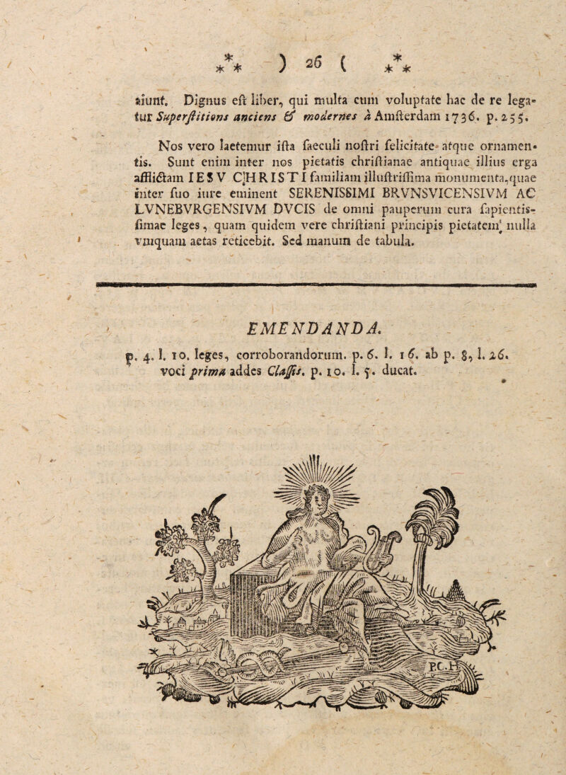 suunt Dignus eft Über, qui multa cmn volupfate hac de re lega* tut Superßitions anciens modernes a AmRerdam 1736. p. 2,5 5• Nos vero laetemur ifta faeculi noftri felieitate afque ornamen* tis. Sunt enim iiiter 110s pietatis chriftianae antiquae illius erga affli&ain IE S V C]H RIS TI famiiiam iliuftriffima monumenta,quae intcr fuo iure eminent SERENISSIMI BRVNSVICENSIVM AC LVNEBVRGENSIVM DVCIS de omni pauperum cura fapientis- fimae leges, quam quidem vere chriftiani principis pietatem) nulja vmquam aetas reticebit. Scd manum de tabula. EME NDANDJ. f* 4.1. 10. leges, eorroborandorum. p. 6. 1. 1 6, ab p. g, l. vod prima addes CUjfis, p. io. I. ‘J. ducat.