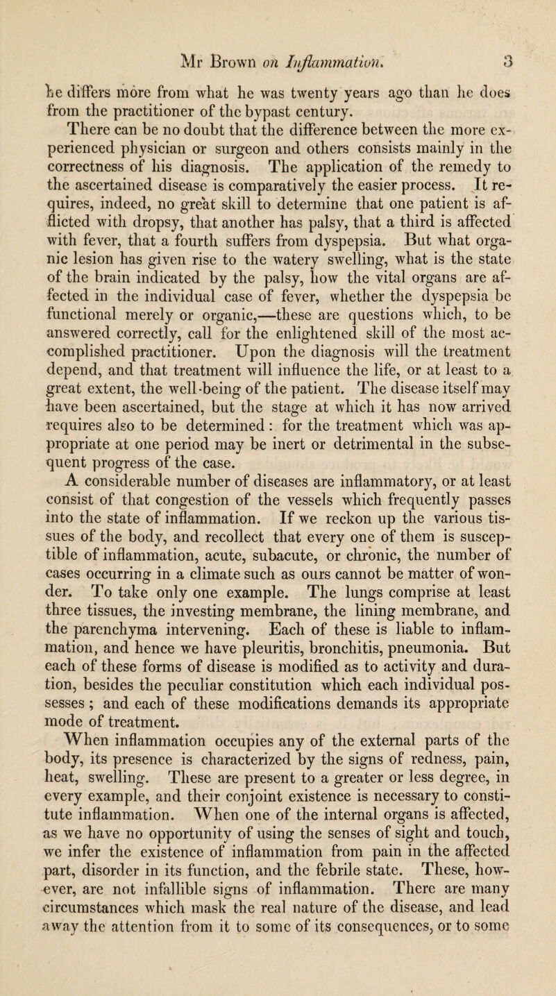 Le differs more from what he was twenty years ago than lie does from the practitioner of the bypast century. There can be no doubt that the difference between the more ex¬ perienced physician or surgeon and others consists mainly in the correctness of his diagnosis. The application of the remedy to the ascertained disease is comparatively the easier process. It re¬ quires, indeed, no great skill to determine that one patient is af¬ flicted with dropsy, that another has palsy, that a third is affected with fever, that a fourth suffers from dyspepsia. But what orga¬ nic lesion has given rise to the watery swelling, what is the state of the brain indicated by the palsy, how the vital organs are af¬ fected in the individual case of fever, whether the dyspepsia be functional merely or organic,—these are questions which, to be answered correctly, call for the enlightened skill of the most ac¬ complished practitioner. Upon the diagnosis will the treatment depend, and that treatment will influence the life, or at least to a great extent, the well-being of the patient. The disease itself may have been ascertained, but the stage at which it has now arrived requires also to be determined : for the treatment which was ap¬ propriate at one period may be inert or detrimental in the subse¬ quent progress of the case. A considerable number of diseases are inflammatory, or at least consist of that congestion of the vessels which frequently passes into the state of inflammation. If we reckon up the various tis¬ sues of the body, and recollect that every one of them is suscep¬ tible of inflammation, acute, subacute, or chronic, the number of cases occurring in a climate such as ours cannot be matter of won¬ der* To take only one example. The lungs comprise at least three tissues, the investing membrane, the lining membrane, and the parenchyma intervening. Each of these is liable to inflam¬ mation, and hence we have pleuritis, bronchitis, pneumonia. But each of these forms of disease is modified as to activity and dura¬ tion, besides the peculiar constitution which each individual pos¬ sesses ; and each of these modifications demands its appropriate mode of treatment. When inflammation occupies any of the external parts of the body, its presence is characterized by the signs of redness, pain, heat, swelling. These are present to a greater or less degree, in every example, and their conjoint existence is necessary to consti¬ tute inflammation. When one of the internal organs is alFected, as we have no opportunity of using the senses of sight and touch, we infer the existence of inflammation from pain in the affected part, disorder in its function, and the febrile state. These, how¬ ever, are not infallible signs of inflammation. There are many circumstances which mask the real nature of the disease, and lead away the attention from it to some of its consequences, or to some