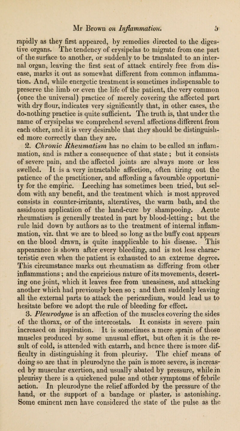 rapidly as they first appeared, by remedies directed to the diges¬ tive organs. The tendency of erysipelas to migrate from one part of the surface to another, or suddenly to be translated to an inter¬ nal organ, leaving the first seat of attack entirely free from dis¬ ease, marks it out as somewhat diiferent from common inflamma¬ tion. And, while energetic treatment is sometimes indispensable to preserve the limb or even the life of the patient, the very common (once the universal) practice of merely covering the affected part with dry flour, indicates very significantly that, in other cases, the do-nothing practice is quite sufficient. The truth is, that under tlie name of erysipelas we comprehend several affections different from each other, and it is very desirable that they should be distinguish¬ ed more correctly than they are. % Chronic Rheumatism has no claim to be called an inflam¬ mation, and is rather a consequence of that state; but it consists of severe pain, and the affected joints are always more or less swelled. It is a very intractable affection, often tiring out the patience of the practitioner, and affording a favourable opportuni¬ ty for the empiric. Leeching has sometimes been tried, but sel¬ dom with any benefit, and the treatment which is most approved consists in counter-irritants, alteratives, the warm bath, and the assiduous application of the hand-cure by shampooing. Acute rheumatism is generally treated in part by blood-letting; but the rule laid down by authors as to the treatment of internal inflam¬ mation, viz. that we are to bleed so long as the buffy coat appears on the blood drawn, is quite inapplicable to his disease. This appearance is shown after every bleeding, and is not less charac¬ teristic even when the patient is exhausted to an extreme degree. This circumstance marks out rheumatism as differing from other inflammations; and the capricious nature of its movements, desert¬ ing one joint, which it leaves free from uneasiness, and attacking another which had previously been so ; and then suddenly leaving all the external parts to attack the pericardium, would lead us to hesitate before we adopt the rule of bleeding for effect. 3. Pleurodyne is an affection of the muscles covering the sides of the thorax, or of the intercostals. It consists in severe pain increased on inspiration. It is sometimes a mere sprain of those muscles produced by some unusual effort, but often it is the re¬ sult of cold, is attended with catarrh, and hence there is more dif¬ ficulty in distinguishing it from pleurisy. The chief means of doing so are that in pleurodyne the pain is more severe, is increas¬ ed by muscular exertion, and usually abated by pressure, while in pleurisy there is a quickened pulse and other symptoms of febrile action. In pleurodyne the relief afforded by the pressure of the hand, or the support of a bandage or plaster, is astonishing. Some eminent men have considered the state of the pulse as the