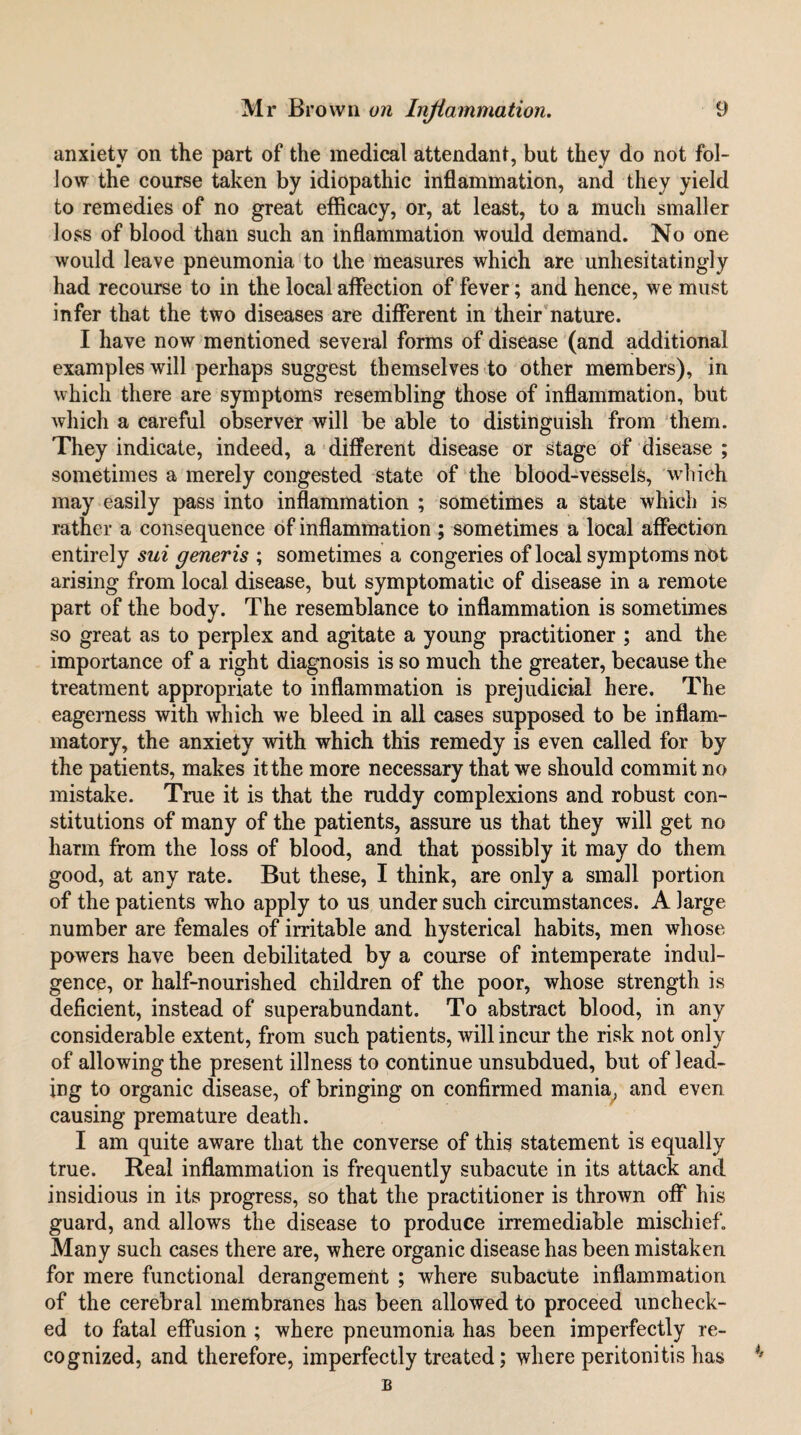 anxiety on the part of the medical attendant, but they do not fol¬ low the course taken by idiopathic inflammation, and they yield to remedies of no great efficacy, or, at least, to a much smaller loss of blood than such an inflammation would demand. No one would leave pneumonia to the measures which are unhesitatingly had recourse to in the local affection of fever; and hence, we must infer that the two diseases are diflferent in their'nature. I have now mentioned several forms of disease (and additional examples will perhaps suggest themselves to other members), in which there are symptoms resembling those of inflammation, but which a careful observer will be able to distinguish from them. They indicate, indeed, a different disease or stage of disease ; sometimes a merely congested state of the blood-vessels, which may easily pass into inflammation ; sometimes a state which is rather a consequence of inflammation ; sometimes a local affection entirely sui generis ; sometimes a congeries of local symptoms not arising from local disease, but symptomatic of disease in a remote part of the body. The resemblance to inflammation is sometimes so great as to perplex and agitate a young practitioner ; and the importance of a right diagnosis is so much the greater, because the treatment appropriate to inflammation is prejudicial here. The eagerness with which we bleed in all cases supposed to be inflam¬ matory, the anxiety with which this remedy is even called for by the patients, makes it the more necessary that we should commit no mistake. True it is that the ruddy complexions and robust con¬ stitutions of many of the patients, assure us that they will get no harm from the loss of blood, and that possibly it may do them good, at any rate. But these, I think, are only a small portion of the patients who apply to us under such circumstances. A large number are females of irritable and hysterical habits, men whose powers have been debilitated by a course of intemperate indul¬ gence, or half-nourished children of the poor, whose strength is deficient, instead of superabundant. To abstract blood, in any considerable extent, from such patients, will incur the risk not only of allowing the present illness to continue unsubdued, but of lead¬ ing to organic disease, of bringing on confirmed mania^ and even causing premature death. I am quite aware that the converse of this statement is equally true. Real inflammation is frequently subacute in its attack and insidious in its progress, so that the practitioner is thrown off his guard, and allows the disease to produce irremediable mischief. Many such cases there are, where organic disease has been mistaken for mere functional derangement ; where subacute inflammation of the cerebral membranes has been allowed to proceed uncheck¬ ed to fatal effusion ; where pneumonia has been imperfectly re¬ cognized, and therefore, imperfectly treated; where peritonitis has