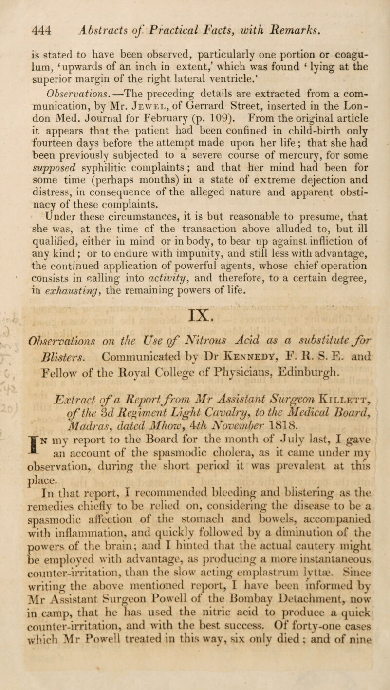 444 Abstracts of. Practical Facts, with Remarks. is stated to have been observed, particularly one portion or coagu- lum, ‘upwards of an inch in extent,’ which was found ‘ lying at the superior margin of the right lateral ventricle.’ Observations.—The preceding details are extracted from a com¬ munication, by Mr. Jewel, of Gerrard Street, inserted in the Lon¬ don Med. Journal for February (p. 109). From the original article it appears that the patient had been confined in child-birth only fourteen days before the attempt made upon her life; that she had been previously subjected to a severe course of mercury, for some supposed syphilitic complaints ; and that her mind had been for some time (perhaps months) in a state of extreme dejection and distress, in consequence of the alleged nature and apparent obsti¬ nacy of these complaints. Under these circumstances, it is but reasonable to presume, that she was, at the time of the transaction above alluded to, but ill qualified, either in mind or in body, to bear up against infliction of any kind ; or to endure with impunity, and still less with advantage, the continued application of powerful agents, whose chief operation consists in calling into activity, and therefore, to a certain degree, in exhausting, the remaining powers of life. IX. Observations on t!te Use of Nitrous Acid as a substitute for Blisters. Communicated by Dr Kennedy, F. R. S. E. and Fellow of the Royal College of Physicians, Edinburgh. Extract of a. Report from Mr Assistant Surgeon Killett, of the §d Regiment Light Ca valry, to the Medical Board, Madras, dated Mhow, 4th November 1818. ¥n my report to the Board for the month of July last, I gave an account of the spasmodic cholera, as it came under my observation, during the short period it was prevalent at this place. In that report, I recommended bleeding and blistering as the remedies chiefly to be relied on, considering the disease to be a spasmodic affection of the stomach and bowels, accompanied with inflammation, and quickly followed by a diminution of the powers of the brain; and I hinted that the actual cautery might be employed with advantage, as producing a more instantaneous counter-irritation, than the slow acting emplastrum lvttae. Since writing the above mentioned report, I have been informed by Mr Assistant Surgeon Powell of the Bombay Detachment, now in camp, that he has used the nitric acid to produce a quick counter-irritation, and with the best success. Of forty-one cases which Mr Powell treated in this way, six only died; and of nine