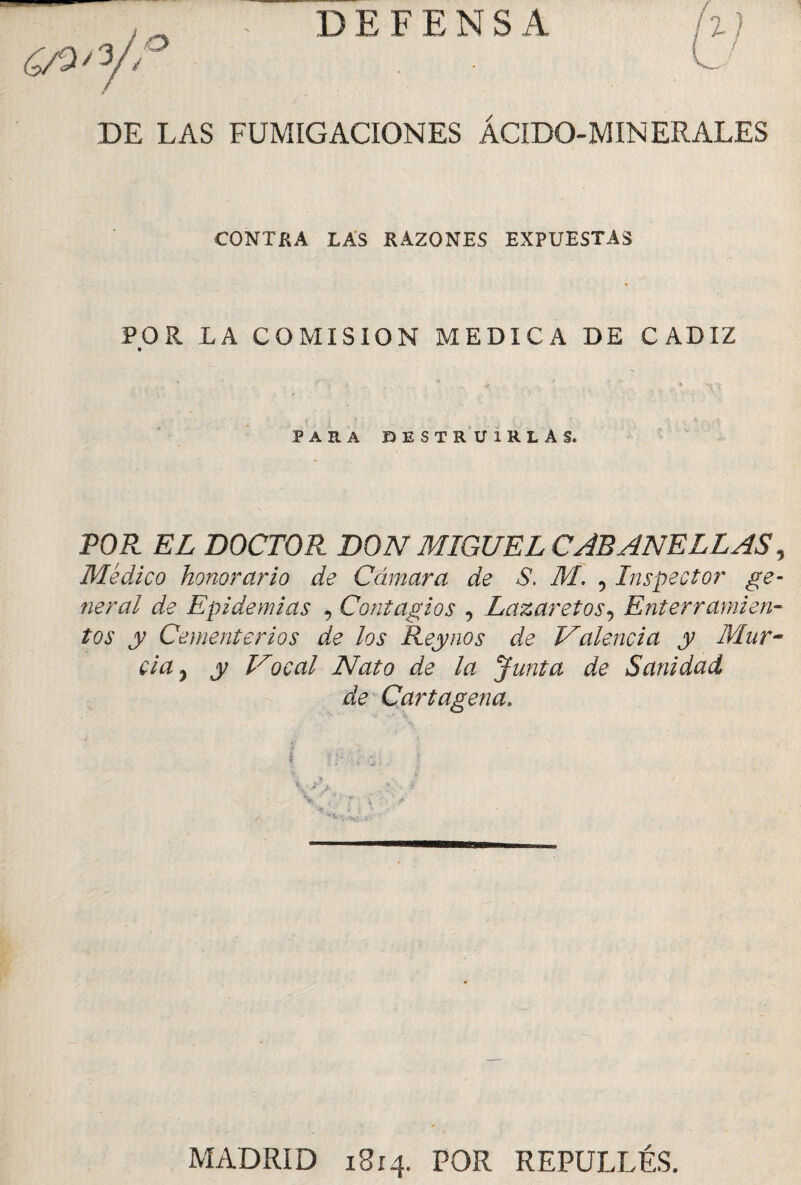 DEFENSA DE LAS FUMIGACIONES ÁCIDO-MINERALES CONTRA LAS RAZONES EXPUESTAS POR LA COMISION MEDICA DE CADIZ » * : t ^ T * PARA DESTRUIRLAS. POR EL DOCTOR DON MIGUEL CAEANEELAS, Médico honorario de Cámara de S. M. , Inspector ge¬ neral de Epidemias , Contagios , Lazaretos9 Enterramien¬ tos y Cementerios de los Rey nos de Valencia y Mur¬ cia , y Vocal Nato de la Junta de Sanidad de Cartagena. MADRID 18x4. POR REPULLÉS.