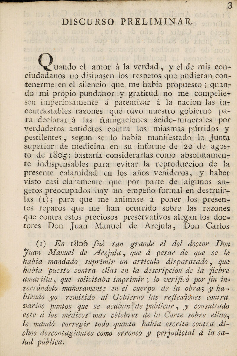 I- DISCURSO PRELIMINAR. Cg^uando el amor á la verdad 5 y el de mis con¬ ciudadanos no disipasen los respetos que pudieran con¬ tenerme en el silencio que me habia propuesto ; quan- do mi propio pundonor y gratitud no me compelie¬ sen imperiosamente á patentizar á la nación las in¬ contrastables razones que tuvo nuestro gobierno pa¬ ra declarar á las fumigaciones ácido-minerales por verdaderos antídotos contra los miasmas pútridos y pestilentes 9 según se lo habia manifestado la Junta superior de medicina en su informe de 22 de agos¬ to de 1805: bastaría considerarlas como absolutamen¬ te indispensables para evitar la reproducción de la presente calamidad en los años venideros, y haber visto casi claramente que por parte de algunos su- getos preocupados hay un empeño formal en destruir¬ las (1); para que me animase á poner los presen¬ tes reparos que me han ocurrido sobre las razones que contra estos preciosos preservativos alegan los doc¬ tores Don Juan Manuel de Arejula, Don Garios 1 (1) En 1806 fue tan grande el del doctor Don Juan Manuel de Arejula, que á pesar de que se le habia mandado suprimir un artículo disparatado, que habia puesto contra ellas en la descripción de la fiebre amarilla, que solicitaba imprimir ; lo verificó por fin in¬ sertándolo mañosamente en el cuerpo de la obra; y ha¬ biendo yo remitido al Gobierno las reflexiones contra varios punios que se acaban ■ de publicar, y consultado este á los médicos mas célebres de la Corte sobre ellas, le mandó corregir todo quanto habia escrito contra di¬ chos descontagiantes como erróneo y perjudicial á la sa- lud publica.