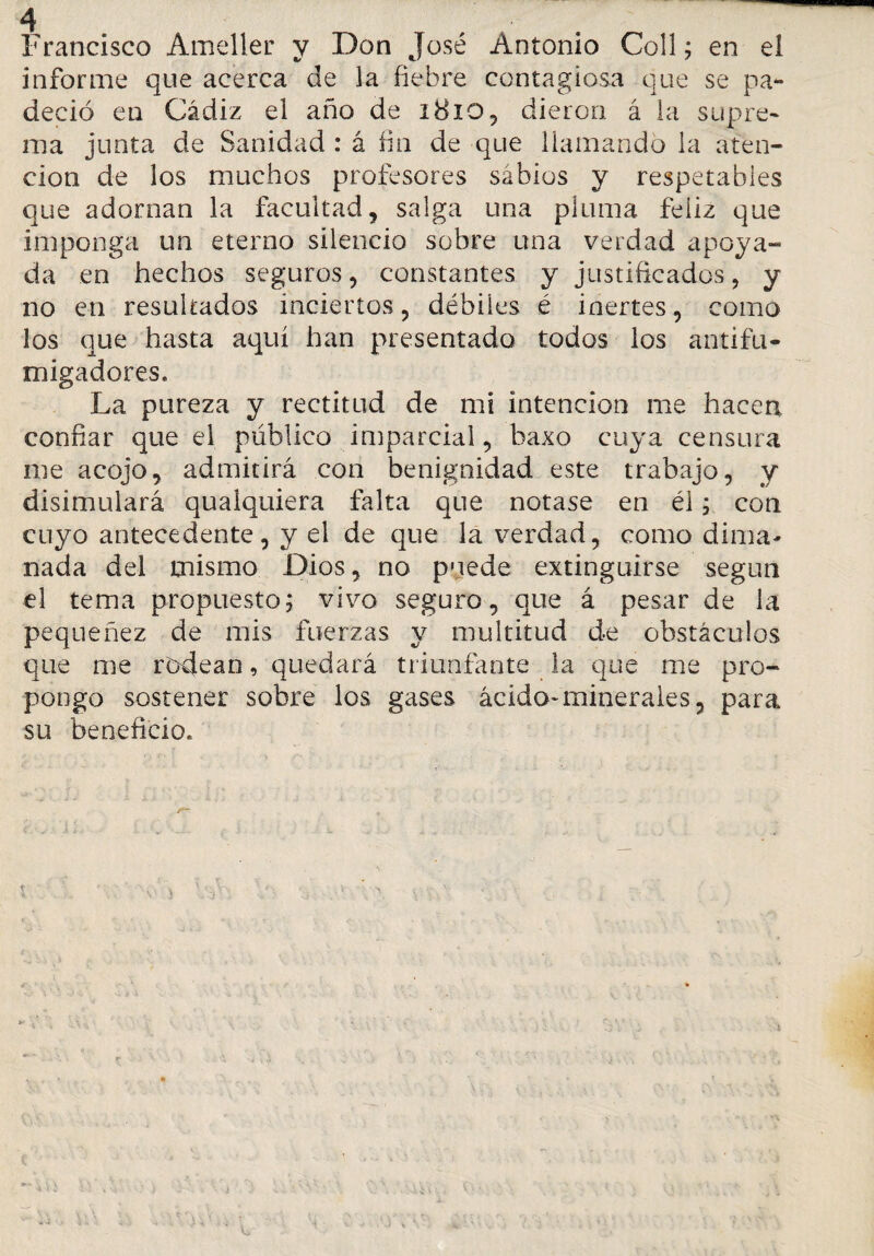 Francisco Ameller y Don José Antonio Co!l; en el informe que acerca de la fiebre contagiosa que se pa¬ deció en Cádiz el año de i8io, dieron á la supre¬ ma junta de Sanidad : á fin de que llamando la aten¬ ción de los muchos profesores sábios y respetables que adornan la facultad, salga una pluma feliz que imponga un eterno silencio sobre una verdad apoya- da en hechos seguros, constantes y justificados, y no en resultados inciertos, débiles é inertes, como los que hasta aquí han presentado todos los antifu¬ migadores. La pureza y rectitud de mi intención me hacen confiar que el público imparcial, baxo cuya censura me acojo, admitirá con benignidad este trabajo, y disimulará qualquiera falta que notase en él; con cuyo antecedente, y el de que la verdad, como dima¬ nada del mismo Dios, no puede extinguirse según el tema propuesto,* vivo seguro, que á pesar de la pequeñez de mis fuerzas y multitud de obstáculos que me rodean, quedará triunfante la que me pro¬ pongo sostener sobre los gases ácido-minerales, para su beneficio.