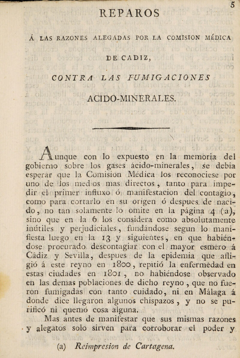 REPAROS Á LAS RAZONES ALEGADAS POR LA COMISION MÉDICA DE CADIZ, i CONTRA LAS FUMIGACIONES ACIDO-MINERALES. \ j/\unque con lo expuesto en la memoria del gobierno sobre los gases ácido-minerales, se debia esperar que la Comisión Médica los reconociese por uno de los medios mas directos , tanto para impe¬ dir el primer inftuxo ó manifestación del contagio, como para cortarlo en su origen ó después de naci¬ do , no tan solamente lo omite en la página 4 (a), sino que en la 6 los considera como absolutamente inútiles y perjudiciales, fundándose según lo mani¬ fiesta luego en la 13 y siguientes, en que habién¬ dose procurado descontagiar con el mayor esmero á Cádiz y Sevilla, después de la epidemia que afli¬ gió á este reyno en 1800, repitió la enfermedad en estas ciudades en 1801 , no habiéndose observado en las demas poblaciones de dicho reyno , que no fue¬ ron fumigadas con tanto cuidado, ni en Málaga á donde dice llegaron algunos chispazos , y no se pu¬ rificó ni quemó cosa alguna. Mas antes de manifestar que sus mismas razones • y alegatos solo sirven para corroborar el poder y (a) Reimpresión de Cartagena.
