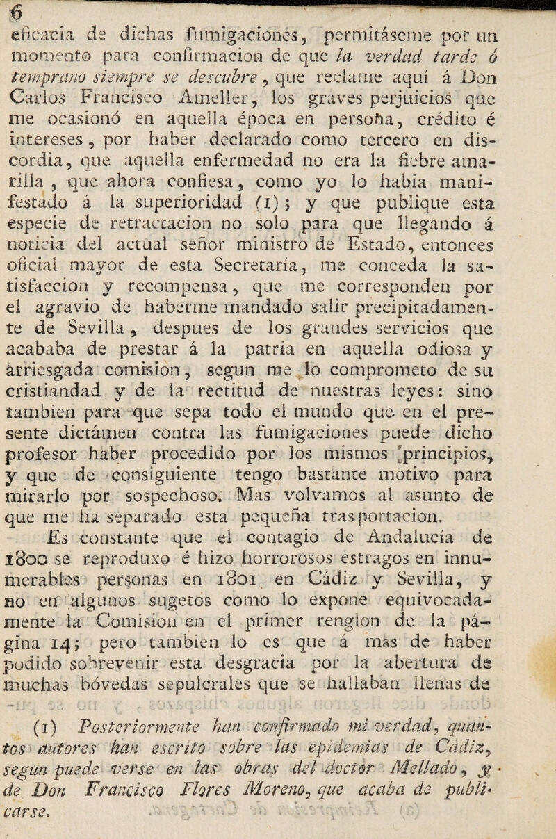 eficacia de dichas fumigaciones, permítaseme por un momento para confirmación de que la verdad tarde ó temprano siempre se descubre , que reclame aquí á Don Carlos Francisco Ameller, los graves perjuicios que me ocasionó en aquella época en persoña, crédito é intereses , por haber declarado como tercero en dis¬ cordia 5 que aquella enfermedad no era la fiebre ama¬ rilla , que ahora confiesa, como yo lo habia mani¬ festado á la superioridad fi); y que publique esta especie de retractación no solo para que llegando á noticia del actual señor ministro de Estado, entonces oficial mayor de esta Secretaria, me conceda la sa¬ tisfacción y recompensa, que me corresponden por el agravio de haberme mandado salir precipitadamen¬ te de Sevilla , después de los grandes servicios que acababa de prestar á la patria en aquella odiosa y arriesgada comisión, según me lo comprometo de su cristiandad y de la rectitud de nuestras leyes: sino también para que sepa todo el mundo que en el pre¬ sente dictamen contra las fumigaciones puede dicho profesor haber procedido por los mismos principios, y que de consiguiente tengo bastante motivo para mirarlo por sospechoso. Mas volvamos al asunto de que me ha separado esta pequeña tras portación. Es constante que el contagio de Andalucía de i800 se reproduxo é hizo horrorosos estragos en innu¬ merables personas en 1801 en Cádiz y Sevilla, y no en algunos sugetos como lo expone equivocada¬ mente la Comisión en el primer renglón de Ja pᬠgina 14 j pero también lo es que á mas de haber podido sobrevenir esta desgracia por la abertura de muchas bóvedas sepulcrales que se hallaban llenas de (1) Posteriormente han confirmado mi verdad, quan~ tos autores han escrito sobre las epidemias de Cádiz, según puede verse en las obras del doctor Mellado, y • de Don Francisco Flores Moreno, que acaba de publi¬ carse. ' - ■