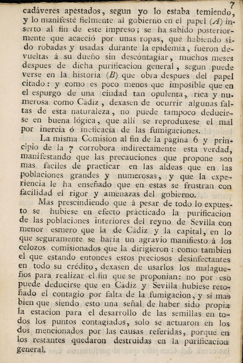 cadáveres apestados, según yo lo estaba temiendo, y lo manifesté fielmente al gobierno en el papel (A) in¬ serto al fin de este impreso ¿ se ha sabido posterior¬ mente que acaeció por unas ropas, que habiendo si- do robadas y usadas durante la epidemia, fueron de¬ vueltas á su dueño sin descontagiar, muchos meses después de dicha purificación general , según puede verse en la historia (B) que obra después dei papel citado : y como es poco menos que imposible que en el espurgó de una ciudad tan opulenta, rica y nu¬ merosa como Cádiz , dexasen de ocurrir algunas fal¬ tas de esta naturaleza, no puede tampoco deducir¬ se en buena lógica, que allí se reprodujese el mal por inercia ó ineficacia de las fumigaciones» La misma Comisión al fin de la página 6 y prin¬ cipio de la 7 corrobora indirectamente esta verdad, manifestando que las precauciones que propone son mas. fáciles de practicar en las aldeas que en las poblaciones grandes y numerosas, y que la expe¬ riencia le ha enseñado que en estas se frustran con facilidad el rigor y amenazas del gobierno» Mas prescindiendo que á pesar de todo lo expues¬ to se hubiese en efecto prácticado la purificación de las poblaciones interiores del reyno de Sevilla con menor esmero que la de Cádiz y la capital, en lo que seguramente se haría un agravio manifiesto á los celozos comisionados que la dirigieron : como también el que estando entonces estos preciosos desinfectantes en todo su crédito, dexasen de usarlos los malague¬ ños para realizar el fin que se proponían: no por eso puede deducirse que en Cádiz y Sevilla hubiese reto¬ ñado el contagio por falta de la fumigación, y sí mas bien que siendo esto una señal de haber sido propia la estación para el desarrollo de las semillas en to¬ dos los puntos contagiados, solo se actuaron en los dos mencionados por las causas referidas, porque en los restantes quedaron destruidas en la purificación general.
