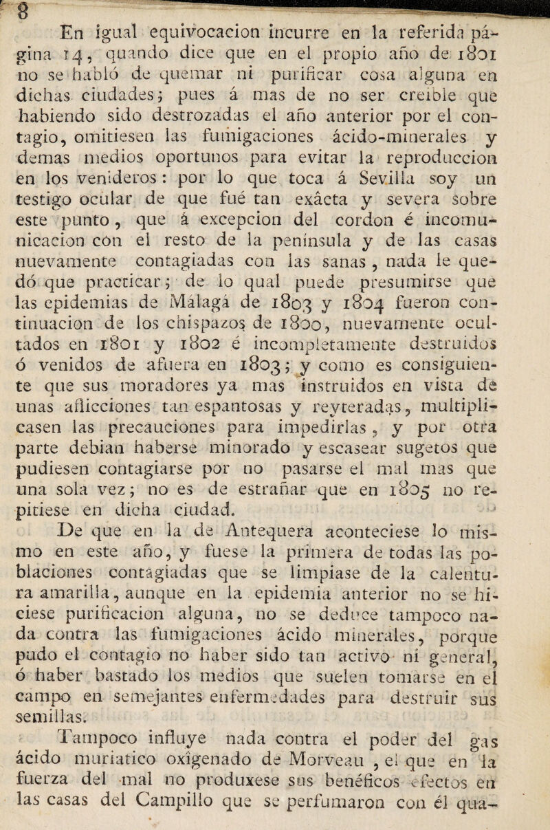 En igual equivocación incurre en la referida pᬠgina 14, quando dice que en el propio año de; 1801 no se habió de quemar ni purificar cosa alguna en dichas ciudades; pues á mas de no ser creíble que habiendo sido destrozadas el año anterior por el con¬ tagio, omitiesen las fumigaciones ácido-minerales y demas medios oportunos para evitar la reproducción en los venideros : por lo que toca á Sevilla soy un testigo ocular de que fué tan exácta y severa sobre este punto, que á excepción del cordon é incomu¬ nicación con el resto de la península y de las casas nuevamente contagiadas con las sanas , nada le que¬ dó que practicar ; de lo qual puede presumirse que las epidemias de Malaga de 1803 y 1804 fueron con¬ tinuación de los chispazos de 1800, nuevamente ocul¬ tados en 1801 y 1802 é incompletamente destruidos ó venidos de afuera en 1803; y como es consiguien¬ te que sus moradores ya mas instruidos en vista de unas aflicciones tan espantosas y reyteradas , multipli¬ casen las precauciones para impedirlas, y por otra parte debían haberse minorado y escasear sugetos que pudiesen contagiarse por tío pasarse el mal mas que una sola vez; no es de estrañar que en 1805 110 re¬ pitiese en dicha ciudad. De que en la de Antequera aconteciese lo mis¬ mo en este año, y fuese la primera de todas las po¬ blaciones contagiadas que se limpiase de la calentu¬ ra amarilla, aunque en la epidemia anterior no se hi¬ ciese purificación alguna, no se deduce tampoco na¬ da contra las fumigaciones ácido minerales, porque pudo el contagio no haber sido tan activo ni general, ó haber bastado los medios que suelen tomarse en el campo en semejantes enfermedades para destruir sus semillas. Tampoco influye nada contra el poder del gas ácido muriatico oxigenado de Morveau , ei que en la fuerza del mal no produxese sus benéficos ^rectos en las casas del Campillo que se perfumaron con él qua-