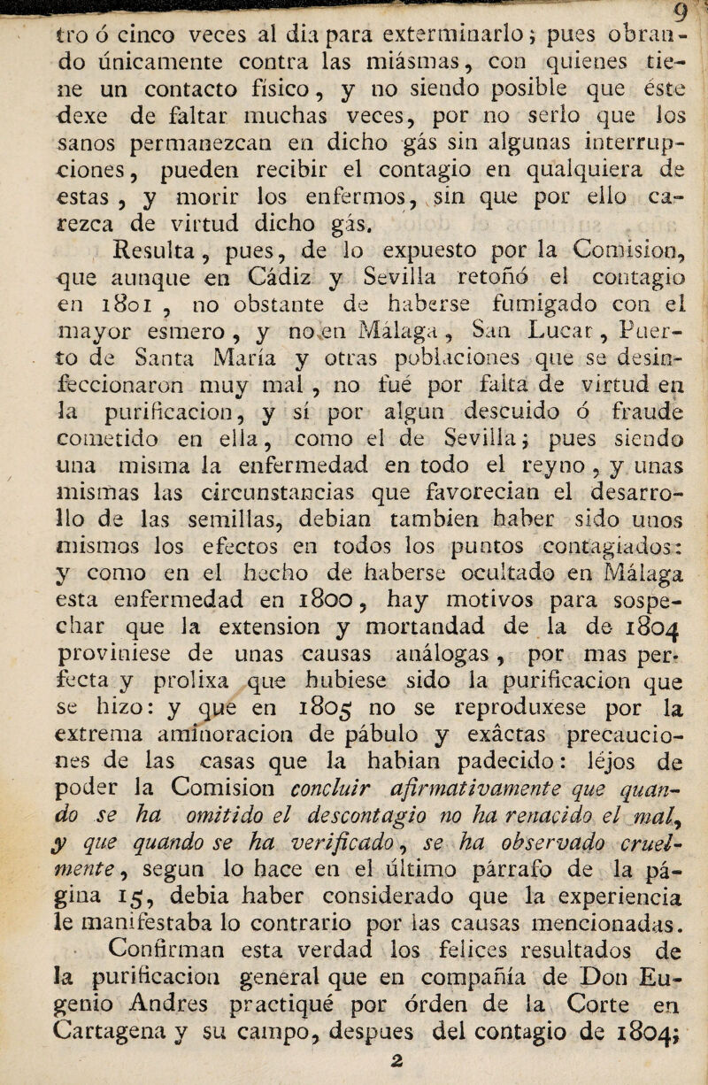 tro ó cinco veces al diapara exterminarlo; pues obran¬ do únicamente contra las miasmas, con quienes tie¬ ne un contacto físico, y no siendo posible que éste dexe de faltar muchas veces, por no serlo que los sanos permanezcan en dicho gás sin algunas interrup¬ ciones , pueden recibir el contagio en qualquiera de estas , y morir los enfermos, vsín que por ello ca¬ rezca de virtud dicho gás. Resulta, pues, de lo expuesto por la Comisión, que aunque en Cádiz y Sevilla retoñó el contagio en 1801 , no obstante de haberse fumigado con el mayor esmero , y noáen Málaga , San Lucar, Puer¬ to de Santa María y otras poblaciones que se desin¬ feccionaron muy mal , no fué por falta de virtud en la purificación, y sí por algún descuido ó fraude cometido en ella, como el de Sevilla; pues siendo una misma la enfermedad en todo el rey no , y unas mismas las circunstancias que favorecían el desarro¬ llo de las semillas, debían también haber sido unos mismos los efectos en todos los puntos contagiados: y como en el hecho de haberse ocultado en Málaga esta enfermedad en 1800, hay motivos para sospe¬ char que la extensión y mortandad de la de 1804 proviniese de unas causas análogas, por mas per¬ fecta y prolixa que hubiese sido la purificación que se hizo: y que en 1805 no se reproduxese por la extrema aminoración de pábulo y exáctas precaucio¬ nes de las casas que la habían padecido: léjos de poder la Comisión concluir afirmativamente que quan- do se ha omitido el descontagio no ha renacido el mal,, y que quando se ha verificado, se ha observado cruel¬ mente , según lo hace en el último párrafo de la pᬠgina 15, debía haber considerado que la experiencia le manifestaba lo contrario por las causas mencionadas. Confirman esta verdad los felices resultados de la purificación general que en compañía de Don Eu¬ genio Andrés practiqué por orden de la Corte en Cartagena y su campo, después del contagio de 1804;